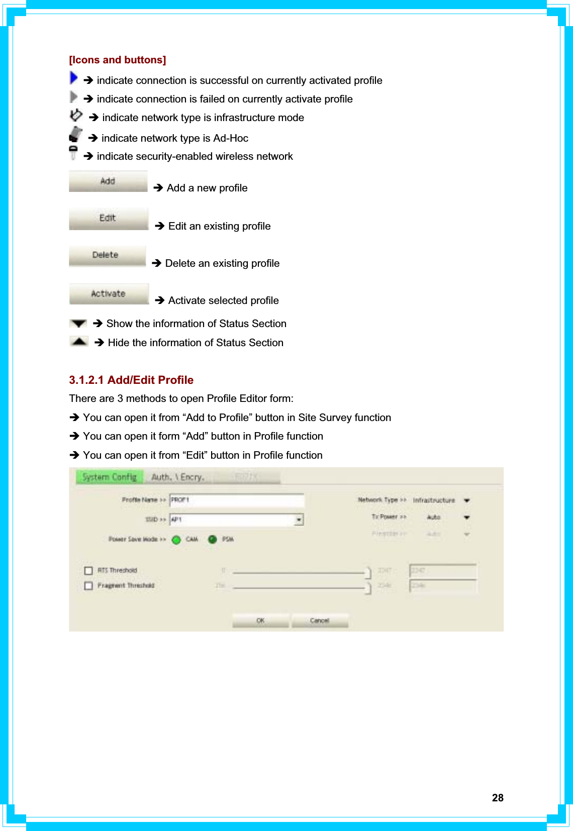 28[Icons and buttons] Î indicate connection is successful on currently activated profile Î indicate connection is failed on currently activate profile Î indicate network type is infrastructure mode Î indicate network type is Ad-Hoc Î indicate security-enabled wireless network Î Add a new profile Î Edit an existing profile Î Delete an existing profile Î Activate selected profile Î Show the information of Status Section Î Hide the information of Status Section 3.1.2.1 Add/Edit Profile There are 3 methods to open Profile Editor form: Î You can open it from “Add to Profile” button in Site Survey function Î You can open it form “Add” button in Profile function Î You can open it from “Edit” button in Profile function 