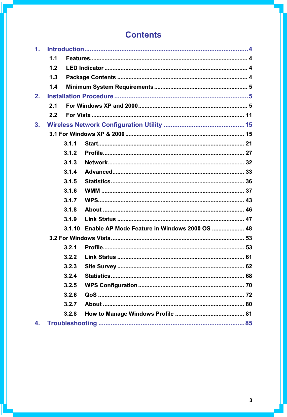 3Contents1. Introduction.............................................................................................41.1 Features.................................................................................................. 41.2 LED Indicator ......................................................................................... 41.3 Package Contents ................................................................................. 41.4 Minimum System Requirements .......................................................... 52. Installation Procedure ............................................................................52.1 For Windows XP and 2000.................................................................... 52.2 For Vista ............................................................................................... 113. Wireless Network Configuration Utility ..............................................153.1 For Windows XP &amp; 2000 .......................................................................... 153.1.1 Start........................................................................................... 213.1.2 Profile........................................................................................ 273.1.3 Network..................................................................................... 323.1.4 Advanced.................................................................................. 333.1.5 Statistics................................................................................... 363.1.6 WMM ......................................................................................... 373.1.7 WPS........................................................................................... 433.1.8 About ........................................................................................ 463.1.9 Link Status ............................................................................... 473.1.10  Enable AP Mode Feature in Windows 2000 OS .................... 483.2 For Windows Vista................................................................................... 533.2.1 Profile........................................................................................ 533.2.2 Link Status ............................................................................... 613.2.3 Site Survey ............................................................................... 623.2.4 Statistics................................................................................... 683.2.5 WPS Configuration .................................................................. 703.2.6 QoS ........................................................................................... 723.2.7 About ........................................................................................ 803.2.8  How to Manage Windows Profile ........................................... 814. Troubleshooting ...................................................................................85
