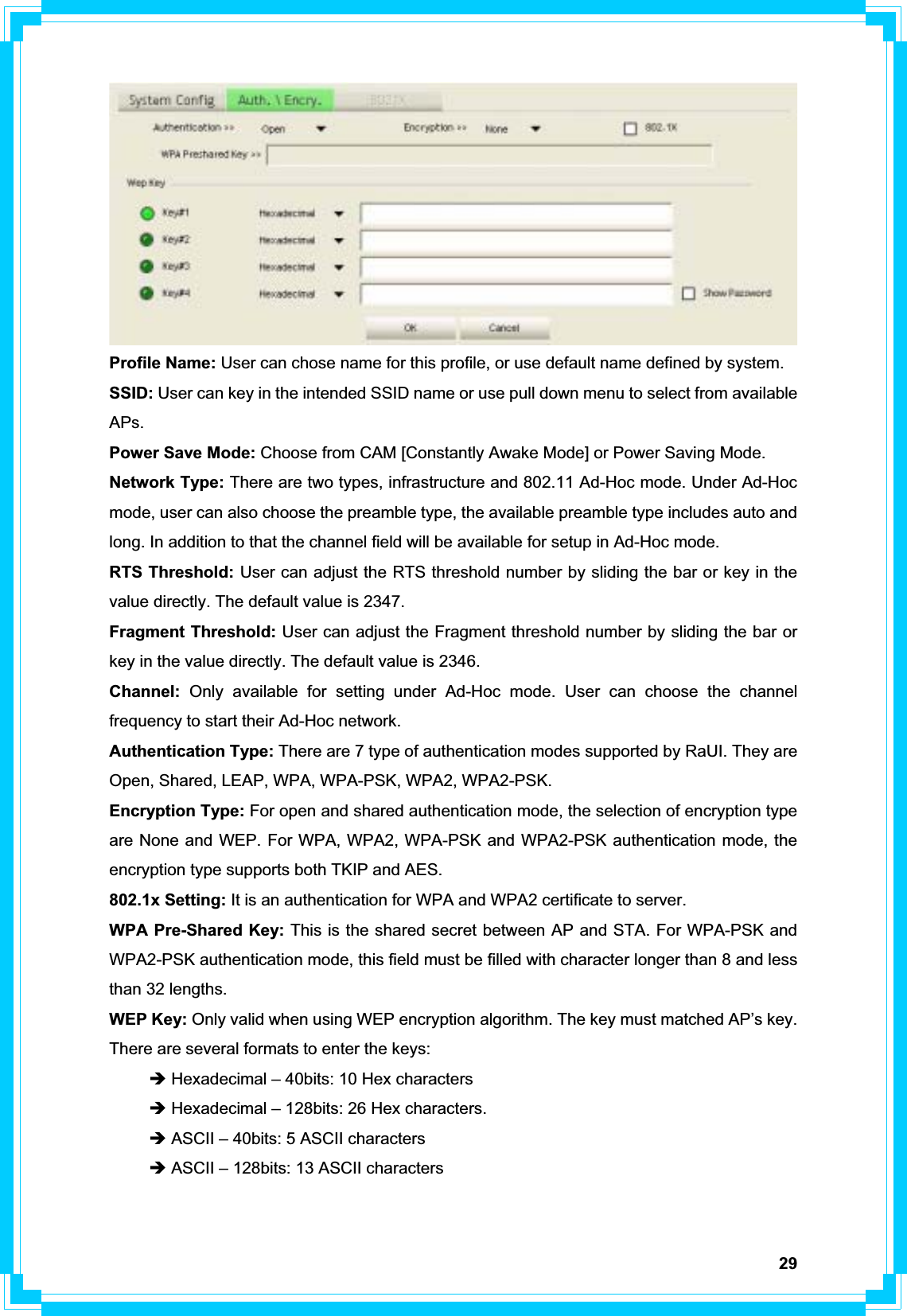 29Profile Name: User can chose name for this profile, or use default name defined by system. SSID: User can key in the intended SSID name or use pull down menu to select from available APs. Power Save Mode: Choose from CAM [Constantly Awake Mode] or Power Saving Mode. Network Type: There are two types, infrastructure and 802.11 Ad-Hoc mode. Under Ad-Hoc mode, user can also choose the preamble type, the available preamble type includes auto and long. In addition to that the channel field will be available for setup in Ad-Hoc mode. RTS Threshold: User can adjust the RTS threshold number by sliding the bar or key in the value directly. The default value is 2347. Fragment Threshold: User can adjust the Fragment threshold number by sliding the bar or key in the value directly. The default value is 2346. Channel:  Only available for setting under Ad-Hoc mode. User can choose the channel frequency to start their Ad-Hoc network. Authentication Type: There are 7 type of authentication modes supported by RaUI. They are Open, Shared, LEAP, WPA, WPA-PSK, WPA2, WPA2-PSK. Encryption Type: For open and shared authentication mode, the selection of encryption type are None and WEP. For WPA, WPA2, WPA-PSK and WPA2-PSK authentication mode, the encryption type supports both TKIP and AES. 802.1x Setting: It is an authentication for WPA and WPA2 certificate to server. WPA Pre-Shared Key: This is the shared secret between AP and STA. For WPA-PSK and WPA2-PSK authentication mode, this field must be filled with character longer than 8 and less than 32 lengths. WEP Key: Only valid when using WEP encryption algorithm. The key must matched AP’s key. There are several formats to enter the keys: Î Hexadecimal – 40bits: 10 Hex characters Î Hexadecimal – 128bits: 26 Hex characters. Î ASCII – 40bits: 5 ASCII characters Î ASCII – 128bits: 13 ASCII characters 