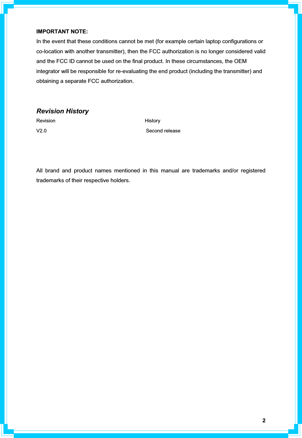 2IMPORTANT NOTE: In the event that these conditions cannot be met (for example certain laptop configurations or co-location with another transmitter), then the FCC authorization is no longer considered valid and the FCC ID cannot be used on the final product. In these circumstances, the OEM integrator will be responsible for re-evaluating the end product (including the transmitter) and obtaining a separate FCC authorization. Revision History Revision                                    History V2.0                                        Second release All brand and product names mentioned in this manual are trademarks and/or registered trademarks of their respective holders. 