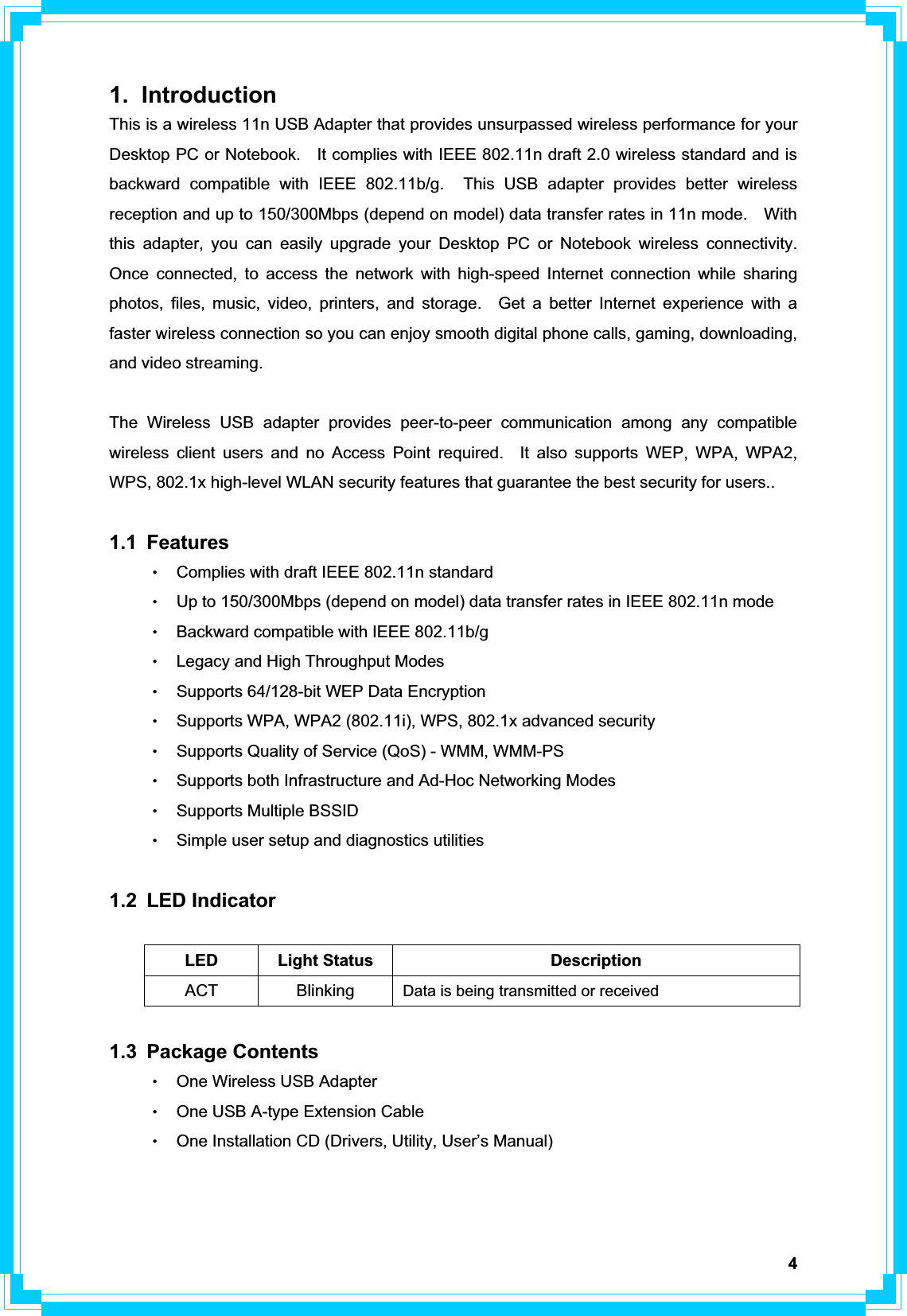 41. Introduction This is a wireless 11n USB Adapter that provides unsurpassed wireless performance for your Desktop PC or Notebook.    It complies with IEEE 802.11n draft 2.0 wireless standard and is backward compatible with IEEE 802.11b/g.  This USB adapter provides better wireless reception and up to 150/300Mbps (depend on model) data transfer rates in 11n mode.    With this adapter, you can easily upgrade your Desktop PC or Notebook wireless connectivity.  Once connected, to access the network with high-speed Internet connection while sharing photos, files, music, video, printers, and storage.  Get a better Internet experience with a faster wireless connection so you can enjoy smooth digital phone calls, gaming, downloading, and video streaming.   The Wireless USB adapter provides peer-to-peer communication among any compatible wireless client users and no Access Point required.  It also supports WEP, WPA, WPA2, WPS, 802.1x high-level WLAN security features that guarantee the best security for users.. 1.1 Features ΘʳComplies with draft IEEE 802.11n standard ΘʳUp to 150/300Mbps (depend on model) data transfer rates in IEEE 802.11n mode ΘʳBackward compatible with IEEE 802.11b/g ΘʳLegacy and High Throughput Modes ΘʳSupports 64/128-bit WEP Data Encryption ΘʳSupports WPA, WPA2 (802.11i), WPS, 802.1x advanced security ΘʳSupports Quality of Service (QoS) - WMM, WMM-PS ΘʳSupports both Infrastructure and Ad-Hoc Networking Modes ΘʳSupports Multiple BSSID ΘʳSimple user setup and diagnostics utilities 1.2 LED Indicator LED Light Status  Description ACT Blinking   Data is being transmitted or received1.3 Package Contents ΘʳOne Wireless USB Adapter ΘʳOne USB A-type Extension Cable ΘʳOne Installation CD (Drivers, Utility, User’s Manual)   