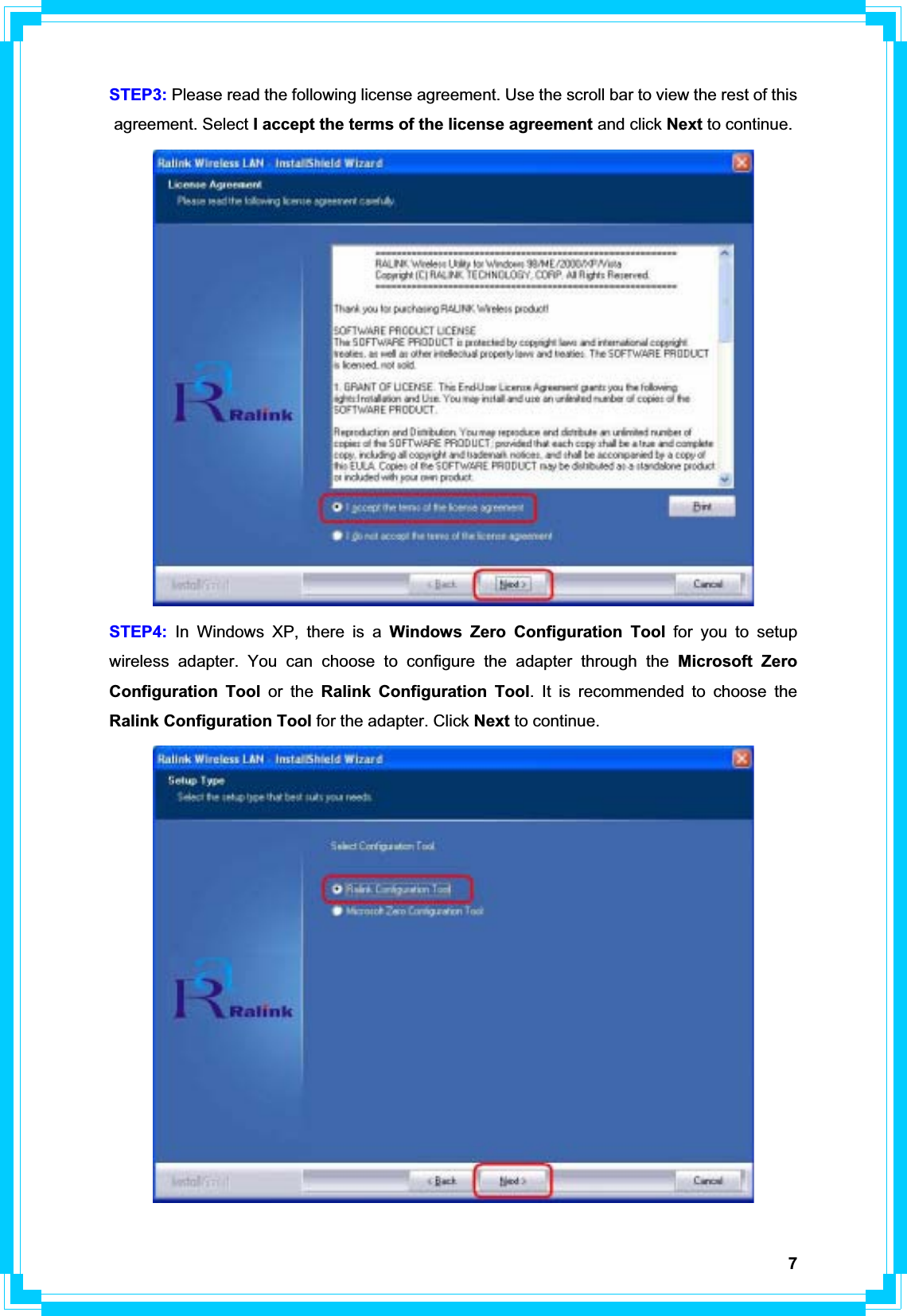 7STEP3: Please read the following license agreement. Use the scroll bar to view the rest of this agreement. Select I accept the terms of the license agreement and click Next to continue. STEP4: In Windows XP, there is a Windows Zero Configuration Tool for you to setup wireless adapter. You can choose to configure the adapter through the Microsoft Zero Configuration Tool or the Ralink Configuration Tool. It is recommended to choose the Ralink Configuration Tool for the adapter. Click Next to continue. 