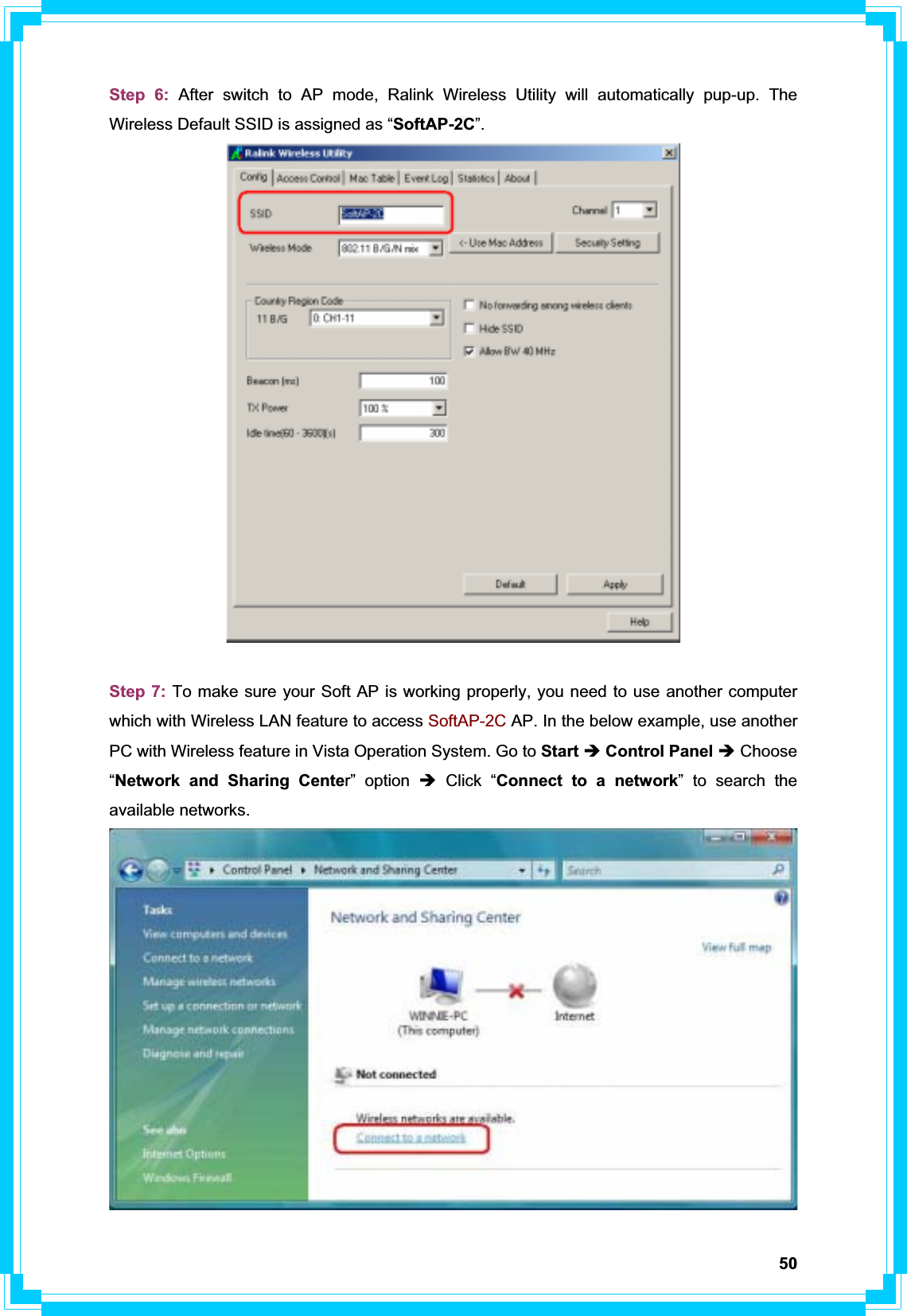 50Step 6: After switch to AP mode, Ralink Wireless Utility will automatically pup-up. The Wireless Default SSID is assigned as “SoftAP-2C”.Step 7: To make sure your Soft AP is working properly, you need to use another computer which with Wireless LAN feature to access SoftAP-2C AP. In the below example, use another PC with Wireless feature in Vista Operation System. Go to Start Î Control Panel Î Choose “Network and Sharing Center” option Î Click “Connect to a network” to search the available networks. 