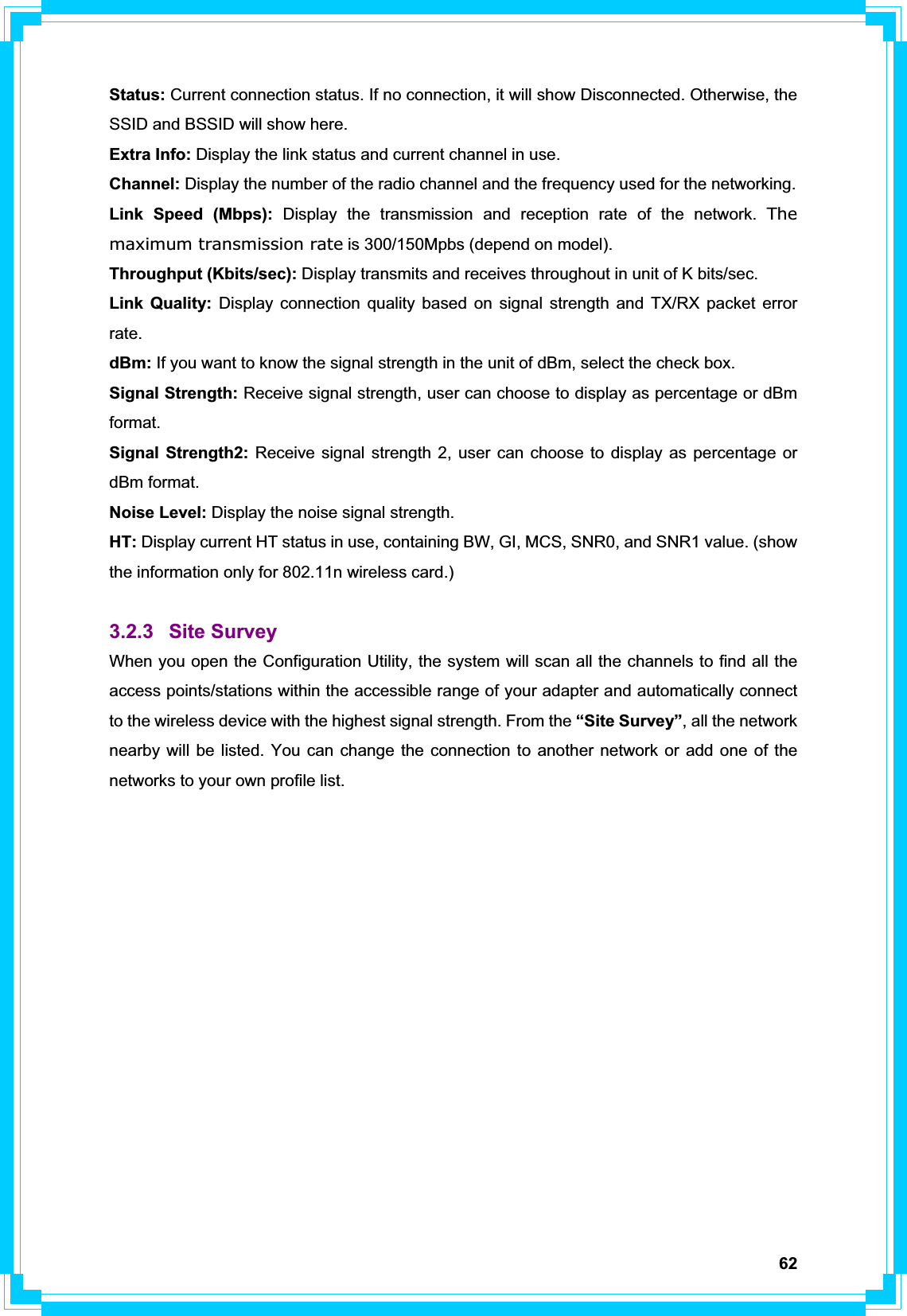 62Status: Current connection status. If no connection, it will show Disconnected. Otherwise, the SSID and BSSID will show here. Extra Info: Display the link status and current channel in use. Channel: Display the number of the radio channel and the frequency used for the networking. Link Speed (Mbps): Display the transmission and reception rate of the network. The maximum transmission rate is 300/150Mpbs (depend on model). Throughput (Kbits/sec): Display transmits and receives throughout in unit of K bits/sec. Link Quality: Display connection quality based on signal strength and TX/RX packet error rate.dBm: If you want to know the signal strength in the unit of dBm, select the check box. Signal Strength: Receive signal strength, user can choose to display as percentage or dBm format.Signal Strength2: Receive signal strength 2, user can choose to display as percentage or dBm format. Noise Level: Display the noise signal strength. HT: Display current HT status in use, containing BW, GI, MCS, SNR0, and SNR1 value. (show the information only for 802.11n wireless card.) 3.2.3 Site Survey When you open the Configuration Utility, the system will scan all the channels to find all the access points/stations within the accessible range of your adapter and automatically connect to the wireless device with the highest signal strength. From the “Site Survey”, all the network nearby will be listed. You can change the connection to another network or add one of the networks to your own profile list. 