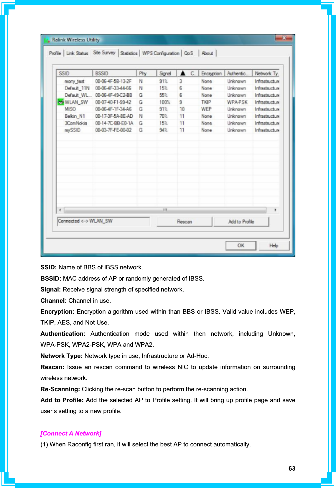 63SSID: Name of BBS of IBSS network. BSSID: MAC address of AP or randomly generated of IBSS. Signal: Receive signal strength of specified network. Channel: Channel in use. Encryption: Encryption algorithm used within than BBS or IBSS. Valid value includes WEP, TKIP, AES, and Not Use. Authentication: Authentication mode used within then network, including Unknown, WPA-PSK, WPA2-PSK, WPA and WPA2. Network Type: Network type in use, Infrastructure or Ad-Hoc. Rescan:  Issue an rescan command to wireless NIC to update information on surrounding wireless network. Re-Scanning: Clicking the re-scan button to perform the re-scanning action. Add to Profile: Add the selected AP to Profile setting. It will bring up profile page and save user’s setting to a new profile. [Connect A Network] (1) When Raconfig first ran, it will select the best AP to connect automatically. 