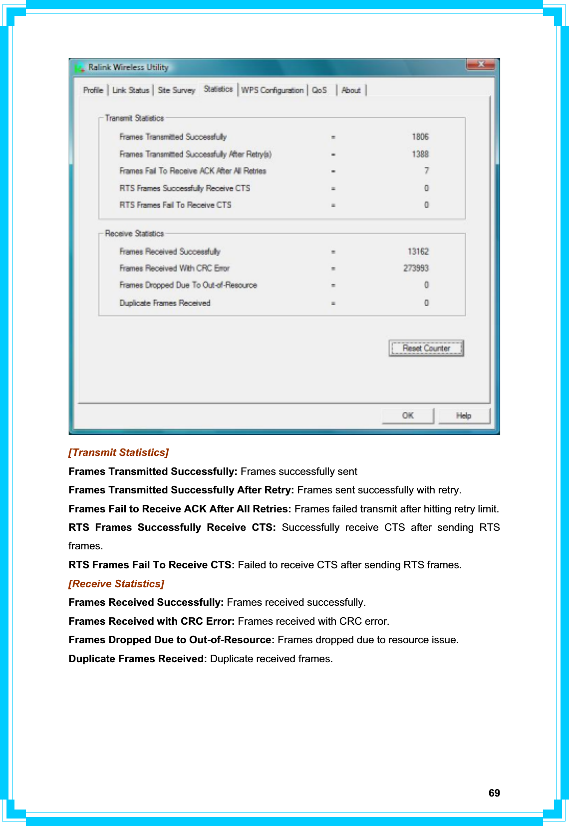 69[Transmit Statistics] Frames Transmitted Successfully: Frames successfully sent Frames Transmitted Successfully After Retry: Frames sent successfully with retry. Frames Fail to Receive ACK After All Retries: Frames failed transmit after hitting retry limit. RTS Frames Successfully Receive CTS: Successfully receive CTS after sending RTS frames. RTS Frames Fail To Receive CTS: Failed to receive CTS after sending RTS frames. [Receive Statistics] Frames Received Successfully: Frames received successfully. Frames Received with CRC Error: Frames received with CRC error. Frames Dropped Due to Out-of-Resource: Frames dropped due to resource issue. Duplicate Frames Received: Duplicate received frames. 