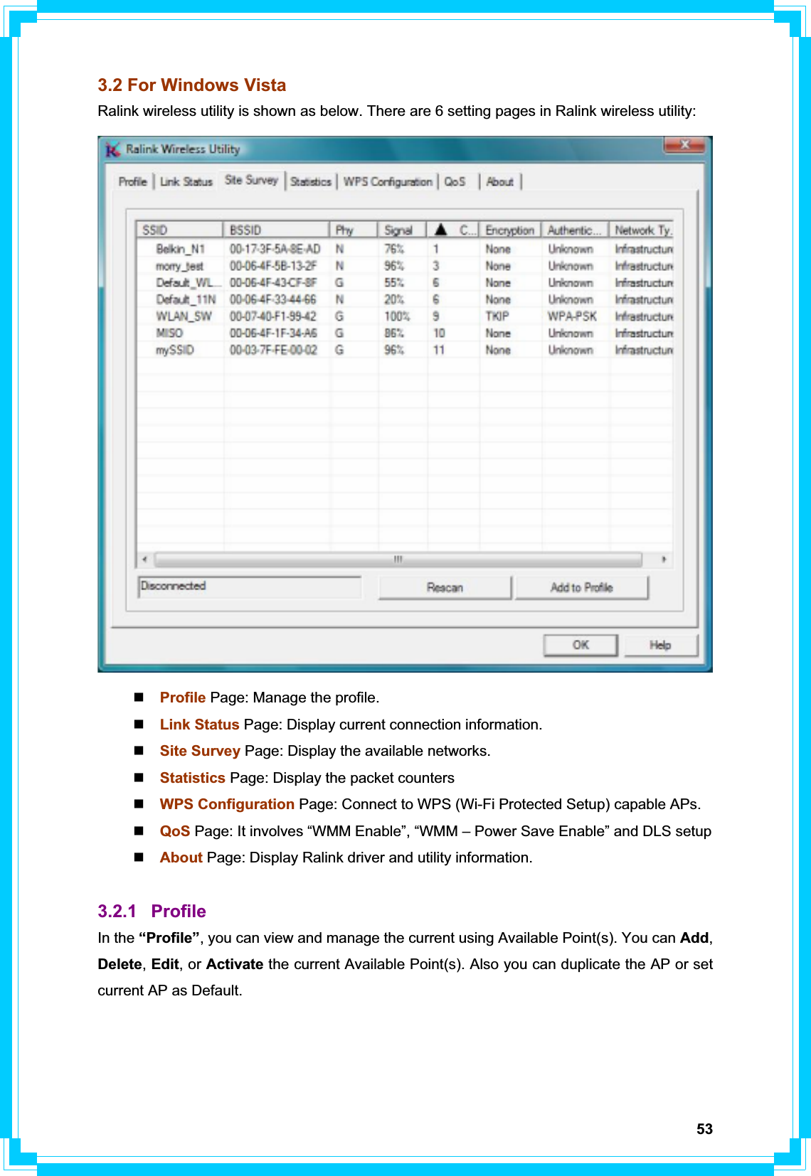 533.2 For Windows Vista Ralink wireless utility is shown as below. There are 6 setting pages in Ralink wireless utility: Profile Page: Manage the profile. Link Status Page: Display current connection information. Site Survey Page: Display the available networks. Statistics Page: Display the packet counters WPS Configuration Page: Connect to WPS (Wi-Fi Protected Setup) capable APs. QoS Page: It involves “WMM Enable”, “WMM – Power Save Enable” and DLS setup About Page: Display Ralink driver and utility information. 3.2.1 Profile In the “Profile”, you can view and manage the current using Available Point(s). You can Add,Delete,Edit, or Activate the current Available Point(s). Also you can duplicate the AP or set current AP as Default.   