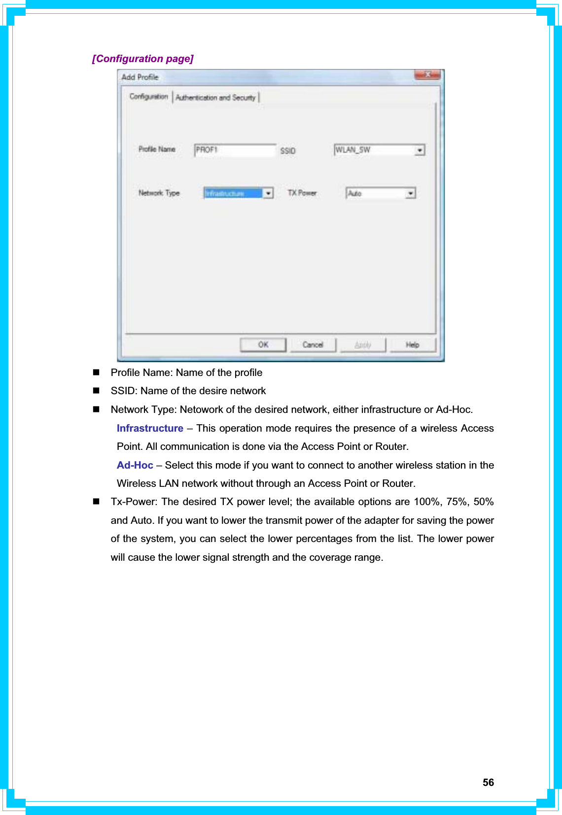 56 [Configuration page]   Profile Name: Name of the profile   SSID: Name of the desire network   Network Type: Netowork of the desired network, either infrastructure or Ad-Hoc. Infrastructure – This operation mode requires the presence of a wireless Access   Point. All communication is done via the Access Point or Router.  Ad-Hoc – Select this mode if you want to connect to another wireless station in the   Wireless LAN network without through an Access Point or Router.   Tx-Power: The desired TX power level; the available options are 100%, 75%, 50% and Auto. If you want to lower the transmit power of the adapter for saving the power of the system, you can select the lower percentages from the list. The lower power will cause the lower signal strength and the coverage range. 