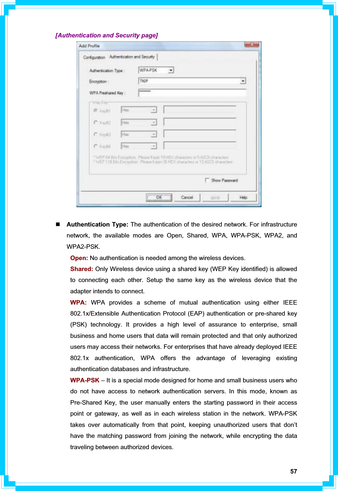 57  [Authentication and Security page] Authentication Type: The authentication of the desired network. For infrastructure network, the available modes are Open, Shared, WPA, WPA-PSK, WPA2, and WPA2-PSK. Open: No authentication is needed among the wireless devices.  Shared: Only Wireless device using a shared key (WEP Key identified) is allowed   to connecting each other. Setup the same key as the wireless device that the   adapter intends to connect.  WPA: WPA provides a scheme of mutual authentication using either IEEE   802.1x/Extensible Authentication Protocol (EAP) authentication or pre-shared key   (PSK) technology. It provides a high level of assurance to enterprise, small   business and home users that data will remain protected and that only authorized   users may access their networks. For enterprises that have already deployed IEEE   802.1x authentication, WPA offers the advantage of leveraging existing   authentication databases and infrastructure.  WPA-PSK – It is a special mode designed for home and small business users who   do not have access to network authentication servers. In this mode, known as   Pre-Shared Key, the user manually enters the starting password in their access   point or gateway, as well as in each wireless station in the network. WPA-PSK   takes over automatically from that point, keeping unauthorized users that don’t   have the matching password from joining the network, while encrypting the data   traveling between authorized devices. 