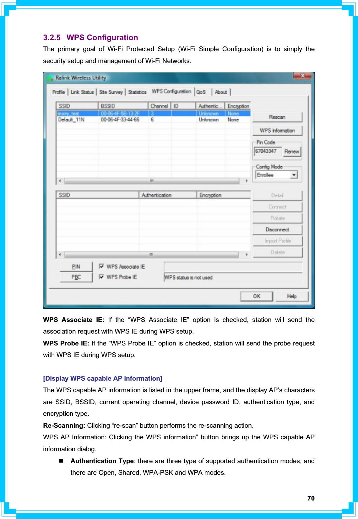 703.2.5 WPS Configuration The primary goal of Wi-Fi Protected Setup (Wi-Fi Simple Configuration) is to simply the security setup and management of Wi-Fi Networks.WPS Associate IE: If the “WPS Associate IE” option is checked, station will send the association request with WPS IE during WPS setup. WPS Probe IE: If the “WPS Probe IE” option is checked, station will send the probe request with WPS IE during WPS setup. [Display WPS capable AP information] The WPS capable AP information is listed in the upper frame, and the display AP’s characters are SSID, BSSID, current operating channel, device password ID, authentication type, and encryption type. Re-Scanning: Clicking “re-scan” button performs the re-scanning action. WPS AP Information: Clicking the WPS information” button brings up the WPS capable AP information dialog. Authentication Type: there are three type of supported authentication modes, and there are Open, Shared, WPA-PSK and WPA modes. 