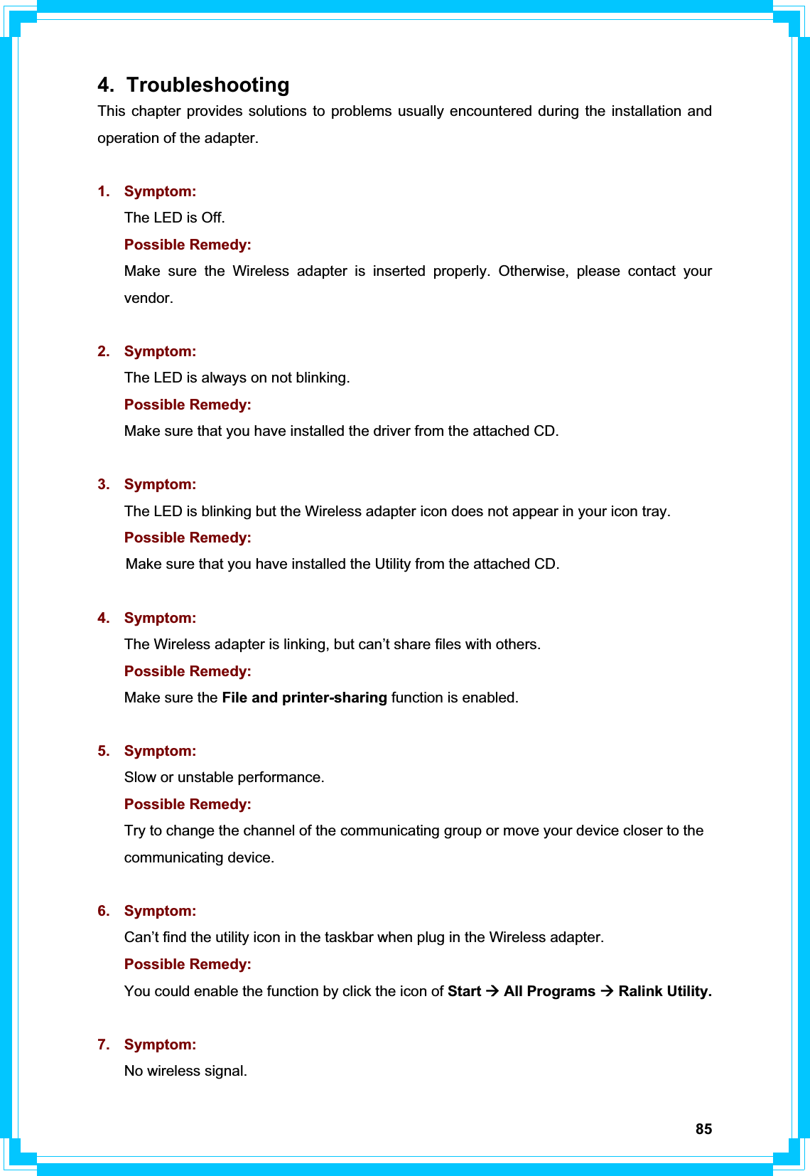 854. Troubleshooting This chapter provides solutions to problems usually encountered during the installation and operation of the adapter. 1. Symptom:  The LED is Off. Possible Remedy: Make sure the Wireless adapter is inserted properly. Otherwise, please contact your vendor.2. Symptom: The LED is always on not blinking. Possible Remedy: Make sure that you have installed the driver from the attached CD. 3. Symptom: The LED is blinking but the Wireless adapter icon does not appear in your icon tray.Possible Remedy: Make sure that you have installed the Utility from the attached CD. 4. Symptom: The Wireless adapter is linking, but can’t share files with others. Possible Remedy: Make sure the File and printer-sharing function is enabled.   5. Symptom: Slow or unstable performance. Possible Remedy: Try to change the channel of the communicating group or move your device closer to the communicating device. 6. Symptom: Can’t find the utility icon in the taskbar when plug in the Wireless adapter. Possible Remedy: You could enable the function by click the icon of Start Æ All Programs Æ Ralink Utility. 7. Symptom: No wireless signal. 