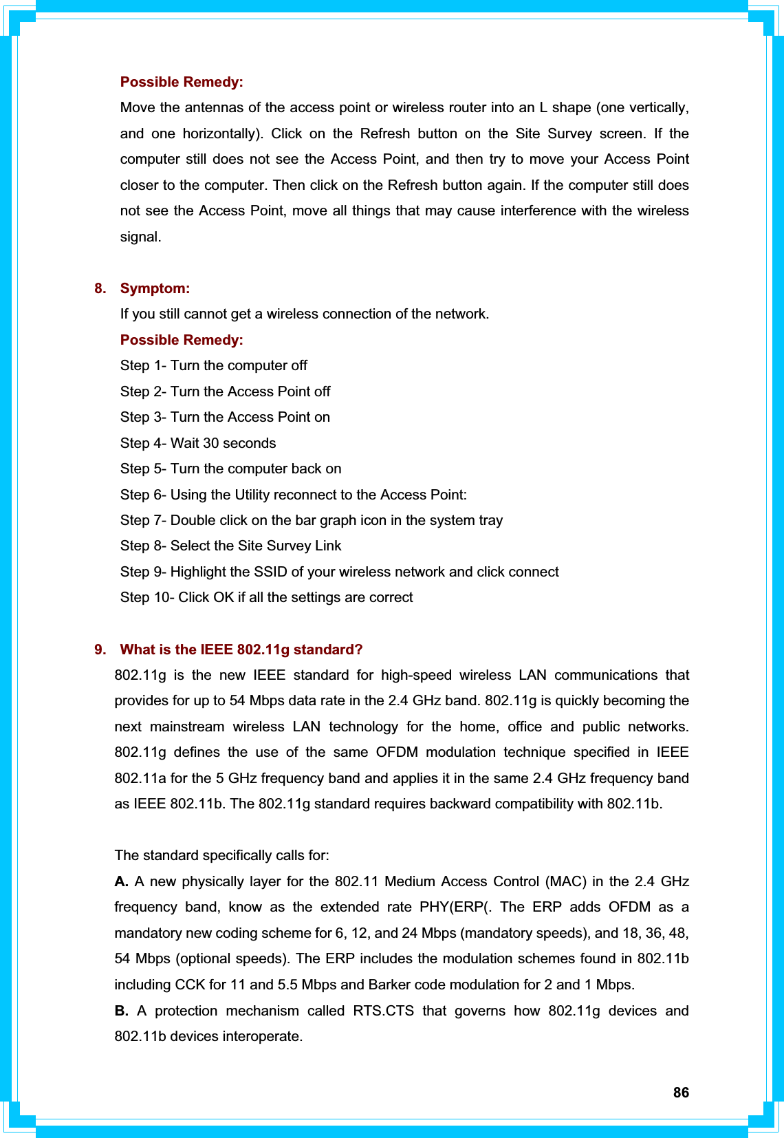 86Possible Remedy: Move the antennas of the access point or wireless router into an L shape (one vertically, and one horizontally). Click on the Refresh button on the Site Survey screen. If the computer still does not see the Access Point, and then try to move your Access Point closer to the computer. Then click on the Refresh button again. If the computer still does not see the Access Point, move all things that may cause interference with the wireless signal. 8. Symptom: If you still cannot get a wireless connection of the network. Possible Remedy: Step 1- Turn the computer off   Step 2- Turn the Access Point off   Step 3- Turn the Access Point on   Step 4- Wait 30 seconds   Step 5- Turn the computer back on Step 6- Using the Utility reconnect to the Access Point:   Step 7- Double click on the bar graph icon in the system tray   Step 8- Select the Site Survey Link   Step 9- Highlight the SSID of your wireless network and click connect   Step 10- Click OK if all the settings are correct 9.  What is the IEEE 802.11g standard? 802.11g is the new IEEE standard for high-speed wireless LAN communications that provides for up to 54 Mbps data rate in the 2.4 GHz band. 802.11g is quickly becoming the next mainstream wireless LAN technology for the home, office and public networks. 802.11g defines the use of the same OFDM modulation technique specified in IEEE 802.11a for the 5 GHz frequency band and applies it in the same 2.4 GHz frequency band as IEEE 802.11b. The 802.11g standard requires backward compatibility with 802.11b. The standard specifically calls for: A. A new physically layer for the 802.11 Medium Access Control (MAC) in the 2.4 GHz frequency band, know as the extended rate PHY(ERP(. The ERP adds OFDM as a mandatory new coding scheme for 6, 12, and 24 Mbps (mandatory speeds), and 18, 36, 48, 54 Mbps (optional speeds). The ERP includes the modulation schemes found in 802.11b including CCK for 11 and 5.5 Mbps and Barker code modulation for 2 and 1 Mbps. B. A protection mechanism called RTS.CTS that governs how 802.11g devices and 802.11b devices interoperate.