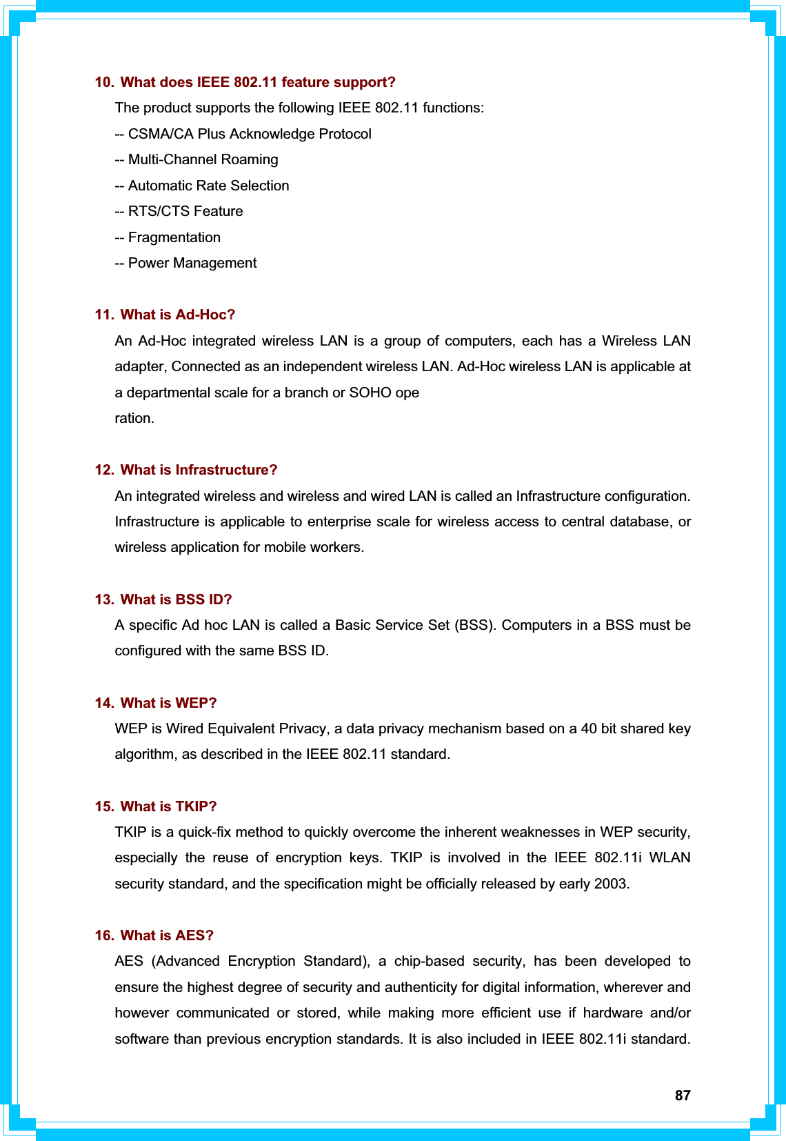 8710.  What does IEEE 802.11 feature support? The product supports the following IEEE 802.11 functions: -- CSMA/CA Plus Acknowledge Protocol -- Multi-Channel Roaming -- Automatic Rate Selection -- RTS/CTS Feature -- Fragmentation -- Power Management 11.  What is Ad-Hoc? An Ad-Hoc integrated wireless LAN is a group of computers, each has a Wireless LAN adapter, Connected as an independent wireless LAN. Ad-Hoc wireless LAN is applicable at a departmental scale for a branch or SOHO ope ration.12.  What is Infrastructure? An integrated wireless and wireless and wired LAN is called an Infrastructure configuration. Infrastructure is applicable to enterprise scale for wireless access to central database, or wireless application for mobile workers. 13.  What is BSS ID? A specific Ad hoc LAN is called a Basic Service Set (BSS). Computers in a BSS must be configured with the same BSS ID. 14.  What is WEP? WEP is Wired Equivalent Privacy, a data privacy mechanism based on a 40 bit shared key algorithm, as described in the IEEE 802.11 standard. 15.  What is TKIP? TKIP is a quick-fix method to quickly overcome the inherent weaknesses in WEP security, especially the reuse of encryption keys. TKIP is involved in the IEEE 802.11i WLAN security standard, and the specification might be officially released by early 2003. 16.  What is AES? AES (Advanced Encryption Standard), a chip-based security, has been developed to ensure the highest degree of security and authenticity for digital information, wherever and however communicated or stored, while making more efficient use if hardware and/or software than previous encryption standards. It is also included in IEEE 802.11i standard. 