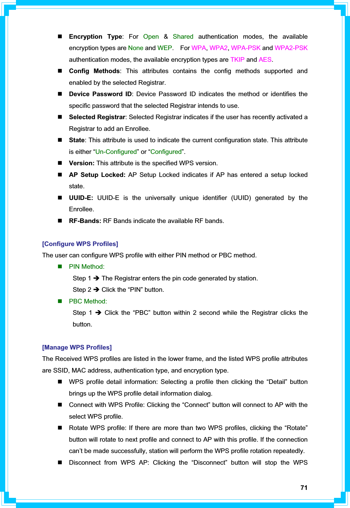 71Encryption Type: For Open &amp;Shared authentication modes, the available encryption types are None and WEP.  For WPA,WPA2,WPA-PSK and WPA2-PSKauthentication modes, the available encryption types are TKIP and AES.Config Methods: This attributes contains the config methods supported and enabled by the selected Registrar. Device Password ID: Device Password ID indicates the method or identifies the specific password that the selected Registrar intends to use. Selected Registrar: Selected Registrar indicates if the user has recently activated a Registrar to add an Enrollee. State: This attribute is used to indicate the current configuration state. This attribute is either “Un-Configured” or “Configured”.Version: This attribute is the specified WPS version. AP Setup Locked: AP Setup Locked indicates if AP has entered a setup locked state.UUID-E:  UUID-E is the universally unique identifier (UUID) generated by the Enrollee.RF-Bands: RF Bands indicate the available RF bands. [Configure WPS Profiles] The user can configure WPS profile with either PIN method or PBC method.  PIN Method:  Step 1 Î The Registrar enters the pin code generated by station.  Step 2 Î Click the “PIN” button.  PBC Method:  Step 1 Î Click the “PBC” button within 2 second while the Registrar clicks the  button. [Manage WPS Profiles] The Received WPS profiles are listed in the lower frame, and the listed WPS profile attributes are SSID, MAC address, authentication type, and encryption type.   WPS profile detail information: Selecting a profile then clicking the “Detail” button brings up the WPS profile detail information dialog.   Connect with WPS Profile: Clicking the “Connect” button will connect to AP with the select WPS profile.   Rotate WPS profile: If there are more than two WPS profiles, clicking the “Rotate” button will rotate to next profile and connect to AP with this profile. If the connection can’t be made successfully, station will perform the WPS profile rotation repeatedly.   Disconnect from WPS AP: Clicking the “Disconnect” button will stop the WPS 