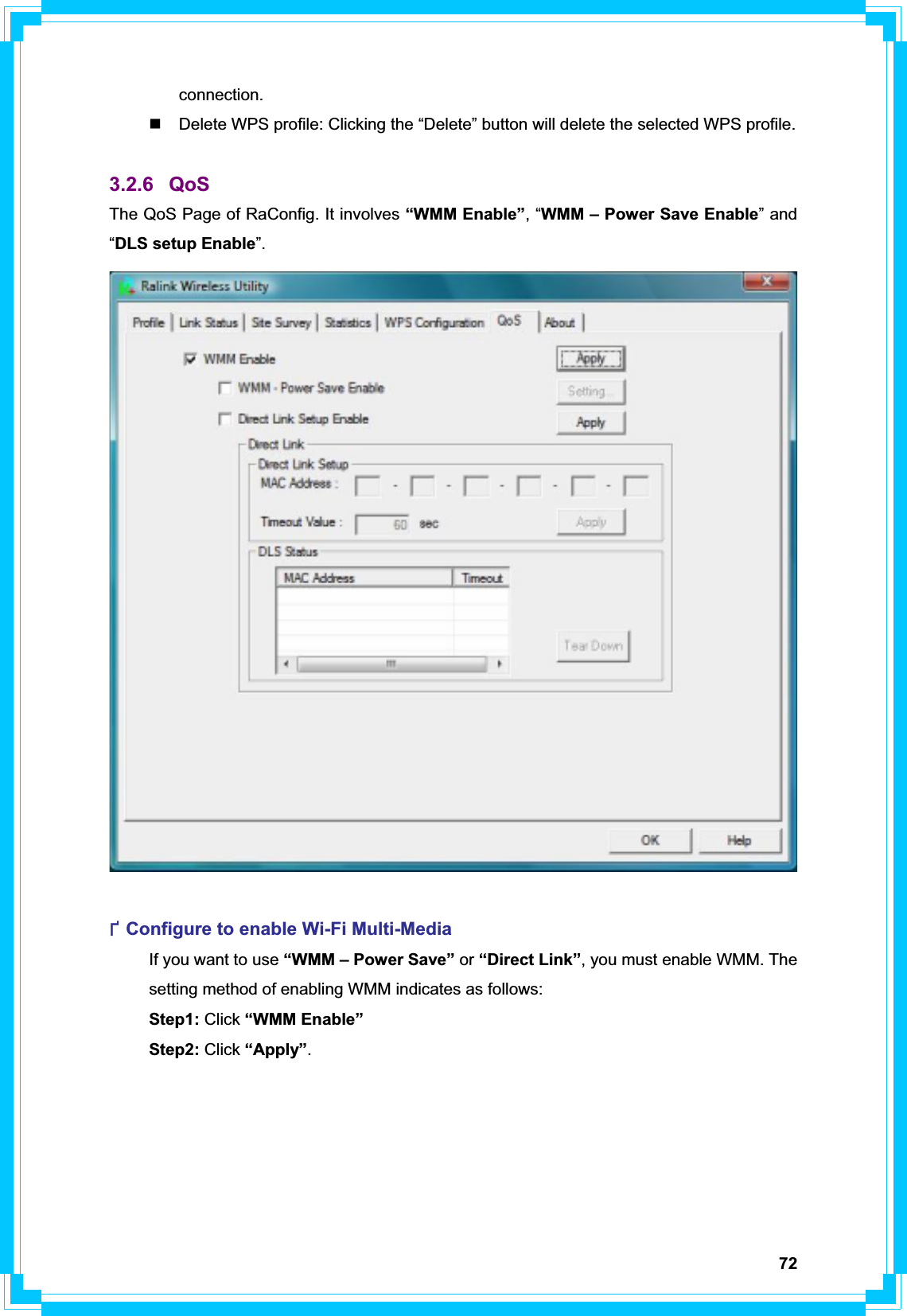 72connection.   Delete WPS profile: Clicking the “Delete” button will delete the selected WPS profile. 3.2.6 QoS The QoS Page of RaConfig. It involves “WMM Enable”, “WMM – Power Save Enable” and “DLS setup Enable”.ФConfigure to enable Wi-Fi Multi-Media   If you want to use “WMM – Power Save” or “Direct Link”, you must enable WMM. The   setting method of enabling WMM indicates as follows:  Step1: Click “WMM Enable”  Step2: Click “Apply”.