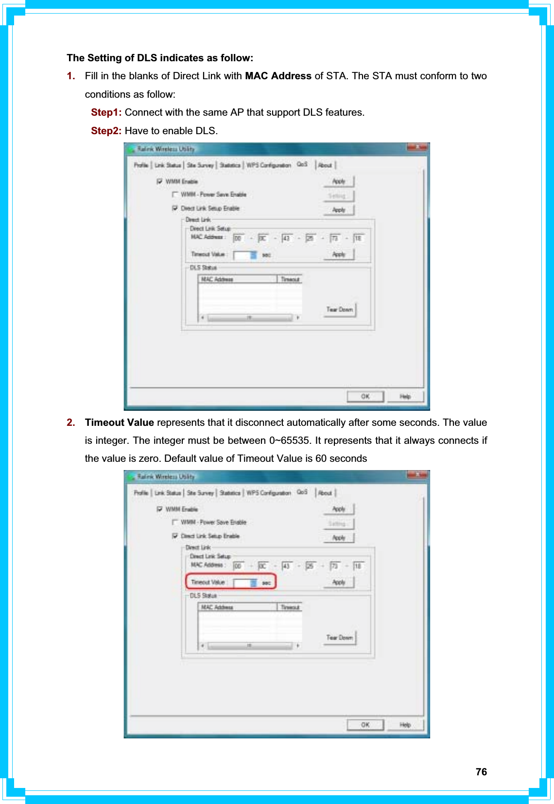 76The Setting of DLS indicates as follow: 1. Fill in the blanks of Direct Link with MAC Address of STA. The STA must conform to two conditions as follow:    Step1: Connect with the same AP that support DLS features. Step2: Have to enable DLS.2. Timeout Value represents that it disconnect automatically after some seconds. The value is integer. The integer must be between 0~65535. It represents that it always connects if the value is zero. Default value of Timeout Value is 60 seconds