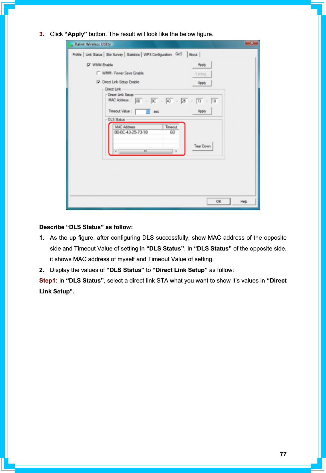 773. Click “Apply” button. The result will look like the below figure.Describe “DLS Status” as follow: 1. As the up figure, after configuring DLS successfully, show MAC address of the opposite side and Timeout Value of setting in “DLS Status”. In “DLS Status” of the opposite side, it shows MAC address of myself and Timeout Value of setting. 2. Display the values of “DLS Status” to “Direct Link Setup” as follow: Step1: In “DLS Status”, select a direct link STA what you want to show it’s values in “Direct Link Setup”.