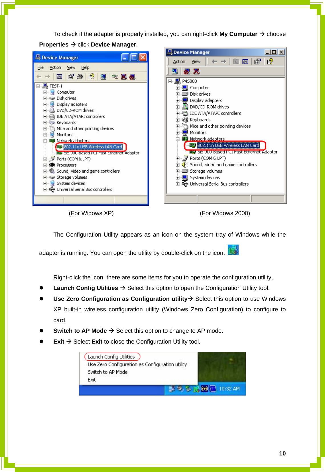  10  To check if the adapter is properly installed, you can right-click My Computer Æ choose Properties Æ click Device Manager.           (For Widows XP)                             (For Widows 2000)     The Configuration Utility appears as an icon on the system tray of Windows while the adapter is running. You can open the utility by double-click on the icon.      Right-click the icon, there are some items for you to operate the configuration utility, z Launch Config Utilities Æ Select this option to open the Configuration Utility tool. z Use Zero Configuration as Configuration utilityÆ Select this option to use Windows XP built-in wireless configuration utility (Windows Zero Configuration) to configure to card. z Switch to AP Mode Æ Select this option to change to AP mode. z Exit Æ Select Exit to close the Configuration Utility tool.      