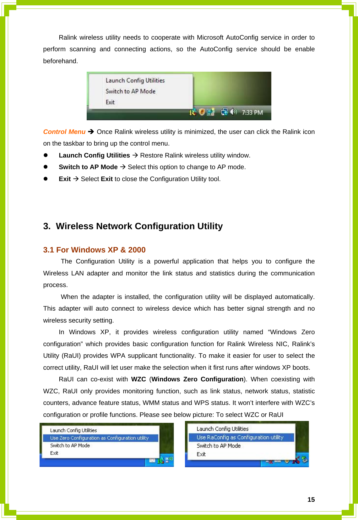  15  Ralink wireless utility needs to cooperate with Microsoft AutoConfig service in order to perform scanning and connecting actions, so the AutoConfig service should be enable beforehand.  Control Menu Î Once Ralink wireless utility is minimized, the user can click the Ralink icon on the taskbar to bring up the control menu. z Launch Config Utilities Æ Restore Ralink wireless utility window. z Switch to AP Mode Æ Select this option to change to AP mode. z Exit Æ Select Exit to close the Configuration Utility tool.    3.  Wireless Network Configuration Utility  3.1 For Windows XP &amp; 2000 The Configuration Utility is a powerful application that helps you to configure the Wireless LAN adapter and monitor the link status and statistics during the communication process.  When the adapter is installed, the configuration utility will be displayed automatically. This adapter will auto connect to wireless device which has better signal strength and no wireless security setting.   In Windows XP, it provides wireless configuration utility named “Windows Zero configuration” which provides basic configuration function for Ralink Wireless NIC, Ralink’s Utility (RaUI) provides WPA supplicant functionality. To make it easier for user to select the correct utility, RaUI will let user make the selection when it first runs after windows XP boots.     RaUI can co-exist with WZC (Windows Zero Configuration). When coexisting with WZC, RaUI only provides monitoring function, such as link status, network status, statistic counters, advance feature status, WMM status and WPS status. It won’t interfere with WZC’s configuration or profile functions. Please see below picture: To select WZC or RaUI   