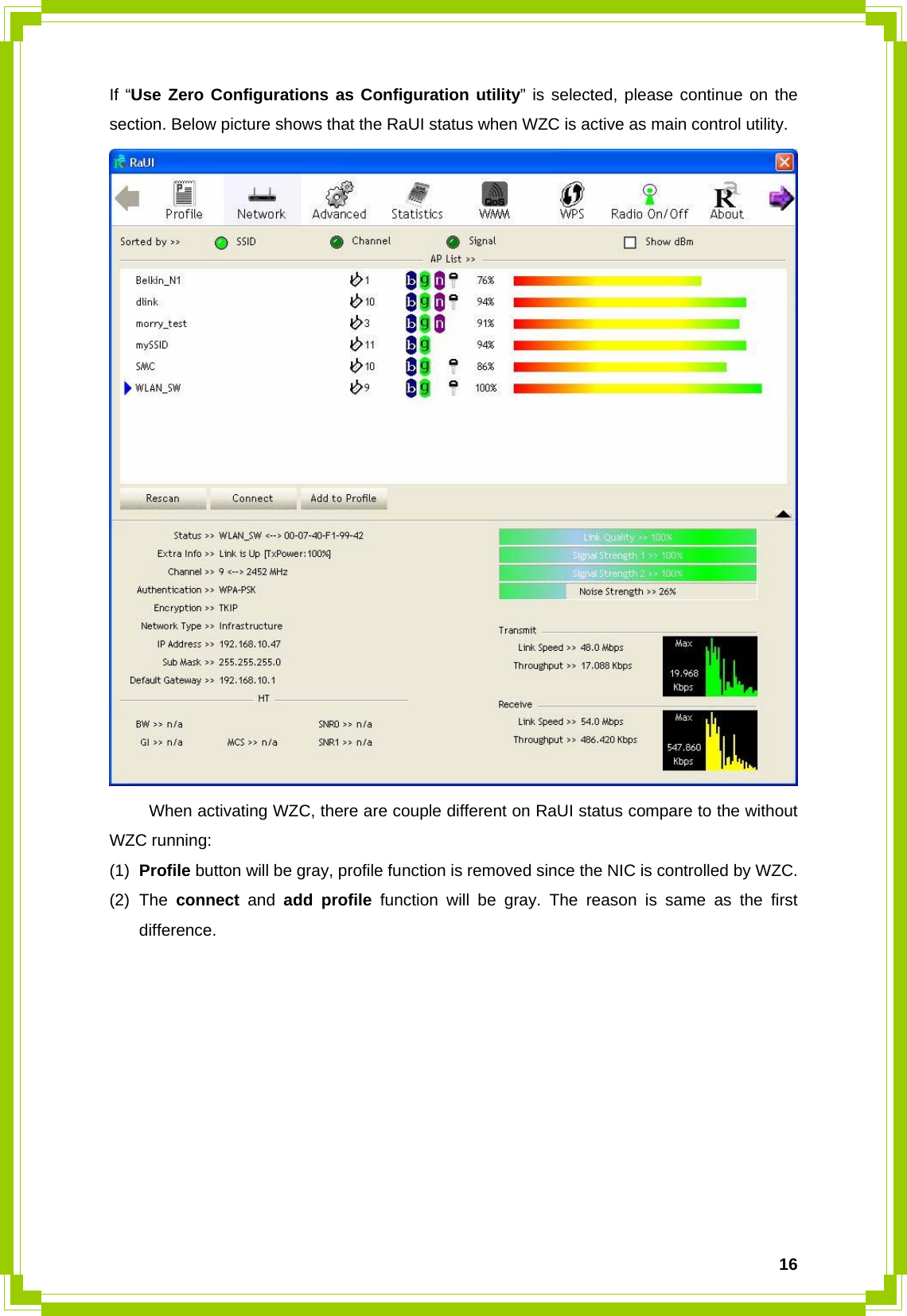  16If “Use Zero Configurations as Configuration utility” is selected, please continue on the section. Below picture shows that the RaUI status when WZC is active as main control utility.    When activating WZC, there are couple different on RaUI status compare to the without WZC running: (1)  Profile button will be gray, profile function is removed since the NIC is controlled by WZC. (2) The connect and add profile function will be gray. The reason is same as the first difference.           