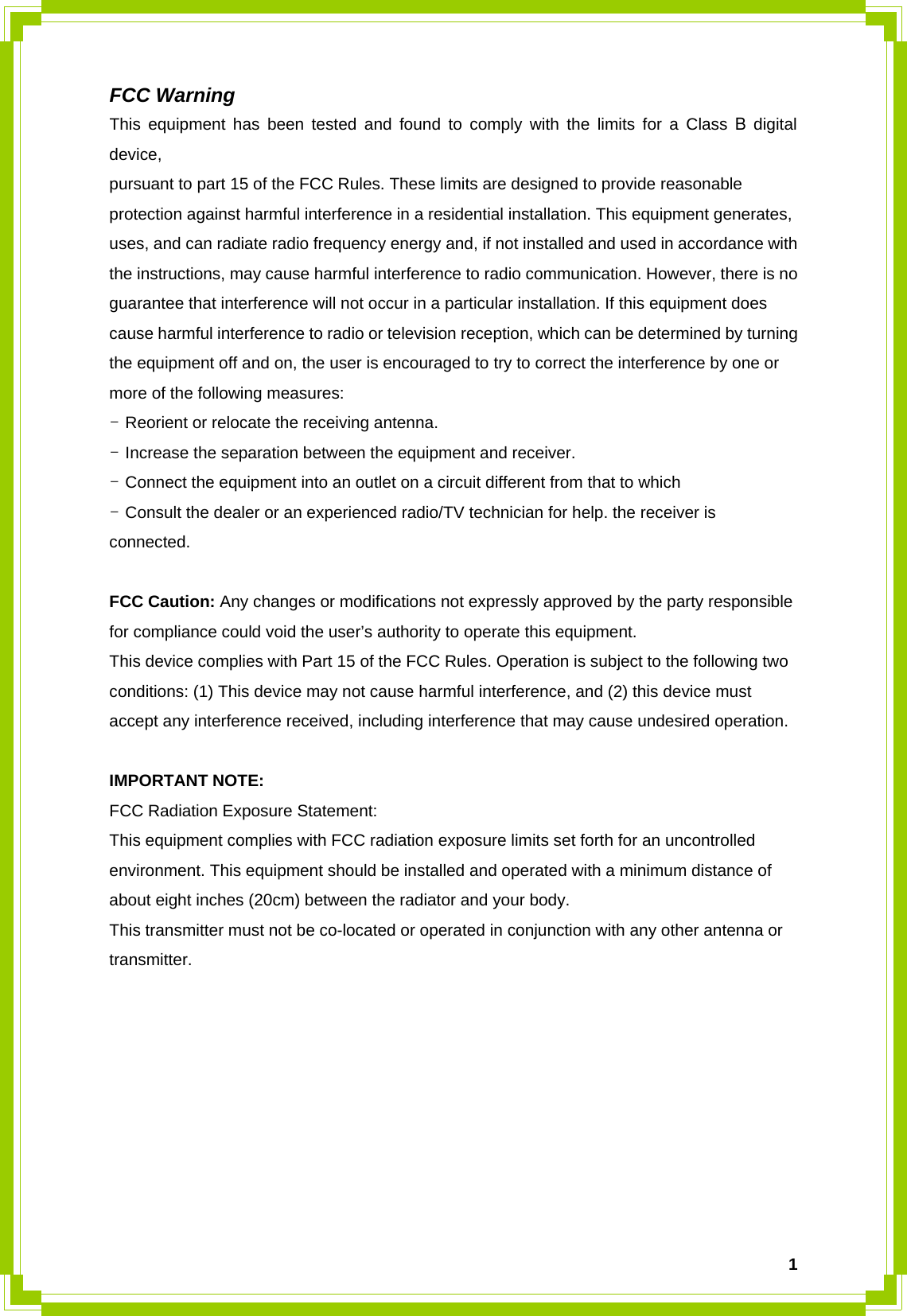  1FCC Warning This equipment has been tested and found to comply with the limits for a Class B digital device, pursuant to part 15 of the FCC Rules. These limits are designed to provide reasonable protection against harmful interference in a residential installation. This equipment generates, uses, and can radiate radio frequency energy and, if not installed and used in accordance with the instructions, may cause harmful interference to radio communication. However, there is no guarantee that interference will not occur in a particular installation. If this equipment does cause harmful interference to radio or television reception, which can be determined by turning the equipment off and on, the user is encouraged to try to correct the interference by one or more of the following measures: - Reorient or relocate the receiving antenna. - Increase the separation between the equipment and receiver. - Connect the equipment into an outlet on a circuit different from that to which - Consult the dealer or an experienced radio/TV technician for help. the receiver is connected.  FCC Caution: Any changes or modifications not expressly approved by the party responsible for compliance could void the user’s authority to operate this equipment. This device complies with Part 15 of the FCC Rules. Operation is subject to the following two conditions: (1) This device may not cause harmful interference, and (2) this device must accept any interference received, including interference that may cause undesired operation.  IMPORTANT NOTE: FCC Radiation Exposure Statement: This equipment complies with FCC radiation exposure limits set forth for an uncontrolled environment. This equipment should be installed and operated with a minimum distance of about eight inches (20cm) between the radiator and your body. This transmitter must not be co-located or operated in conjunction with any other antenna or transmitter.     