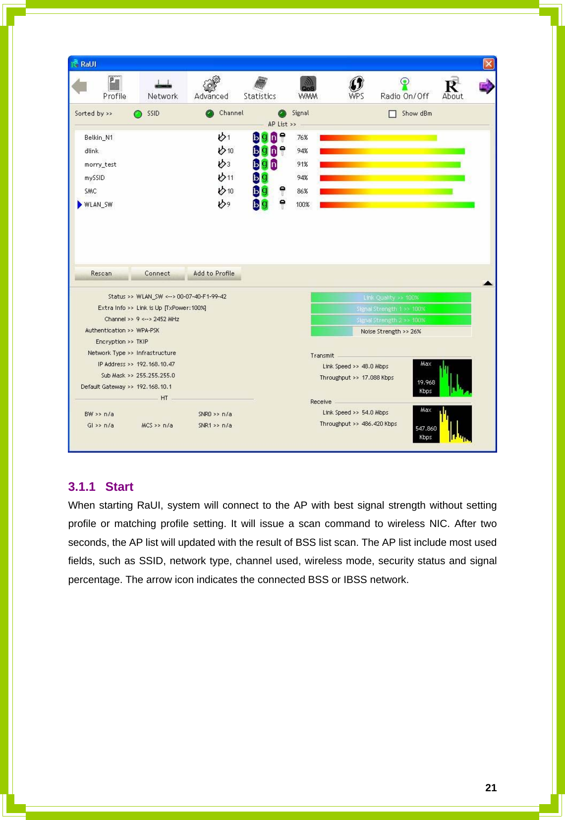  21  3.1.1 Start When starting RaUI, system will connect to the AP with best signal strength without setting profile or matching profile setting. It will issue a scan command to wireless NIC. After two seconds, the AP list will updated with the result of BSS list scan. The AP list include most used fields, such as SSID, network type, channel used, wireless mode, security status and signal percentage. The arrow icon indicates the connected BSS or IBSS network. 