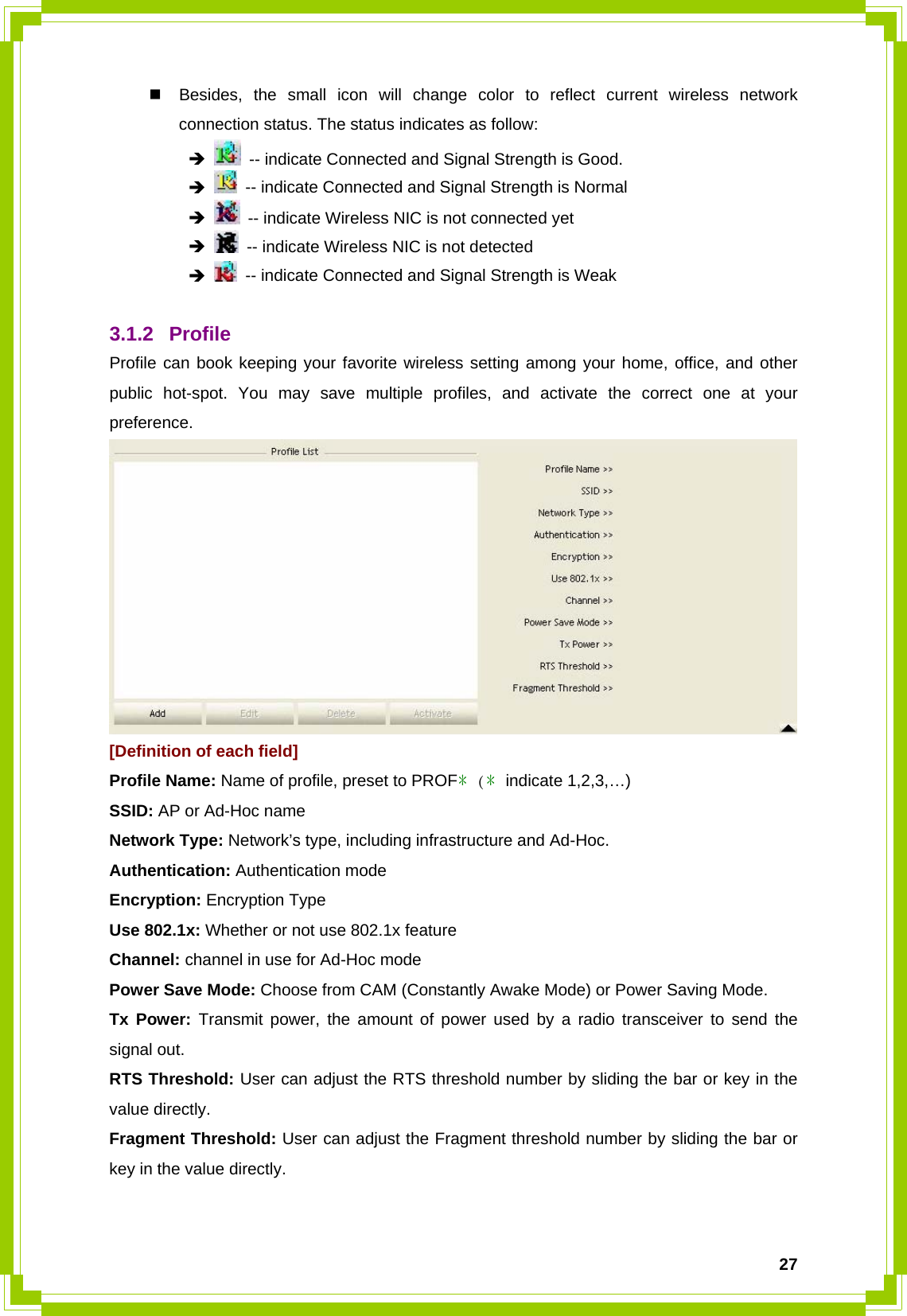  27  Besides, the small icon will change color to reflect current wireless network connection status. The status indicates as follow:  Î   -- indicate Connected and Signal Strength is Good.  Î   -- indicate Connected and Signal Strength is Normal  Î   -- indicate Wireless NIC is not connected yet  Î   -- indicate Wireless NIC is not detected  Î   -- indicate Connected and Signal Strength is Weak  3.1.2 Profile Profile can book keeping your favorite wireless setting among your home, office, and other public hot-spot. You may save multiple profiles, and activate the correct one at your preference.  [Definition of each field] Profile Name: Name of profile, preset to PROF﹡(﹡indicate 1,2,3,…) SSID: AP or Ad-Hoc name Network Type: Network’s type, including infrastructure and Ad-Hoc. Authentication: Authentication mode Encryption: Encryption Type Use 802.1x: Whether or not use 802.1x feature Channel: channel in use for Ad-Hoc mode Power Save Mode: Choose from CAM (Constantly Awake Mode) or Power Saving Mode. Tx Power: Transmit power, the amount of power used by a radio transceiver to send the signal out. RTS Threshold: User can adjust the RTS threshold number by sliding the bar or key in the value directly. Fragment Threshold: User can adjust the Fragment threshold number by sliding the bar or key in the value directly.  