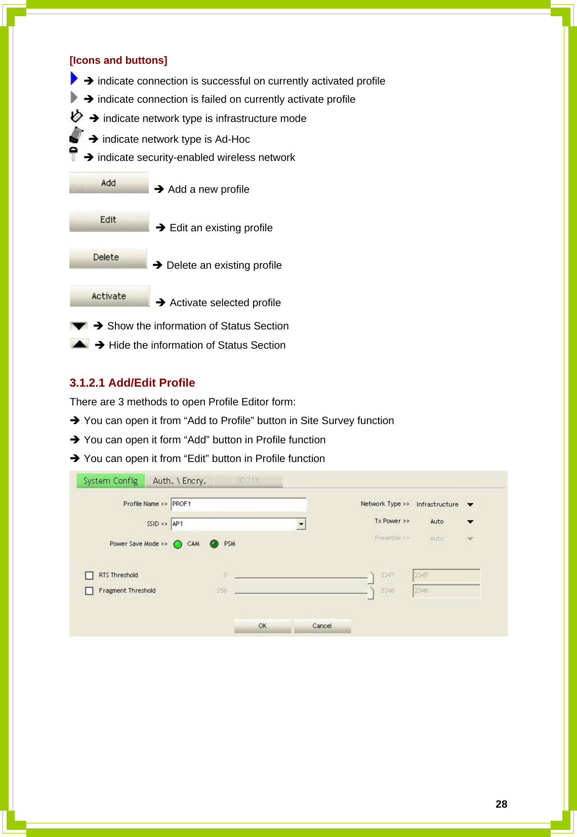  28[Icons and buttons]  Î indicate connection is successful on currently activated profile  Î indicate connection is failed on currently activate profile  Î indicate network type is infrastructure mode  Î indicate network type is Ad-Hoc  Î indicate security-enabled wireless network  Î Add a new profile  Î Edit an existing profile  Î Delete an existing profile  Î Activate selected profile  Î Show the information of Status Section  Î Hide the information of Status Section  3.1.2.1 Add/Edit Profile There are 3 methods to open Profile Editor form: Î You can open it from “Add to Profile” button in Site Survey function Î You can open it form “Add” button in Profile function Î You can open it from “Edit” button in Profile function  