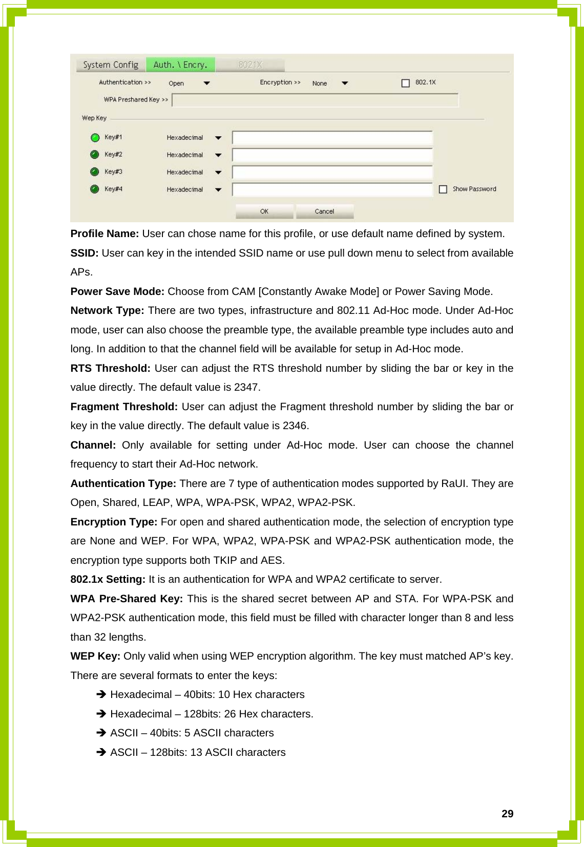  29 Profile Name: User can chose name for this profile, or use default name defined by system. SSID: User can key in the intended SSID name or use pull down menu to select from available APs. Power Save Mode: Choose from CAM [Constantly Awake Mode] or Power Saving Mode. Network Type: There are two types, infrastructure and 802.11 Ad-Hoc mode. Under Ad-Hoc mode, user can also choose the preamble type, the available preamble type includes auto and long. In addition to that the channel field will be available for setup in Ad-Hoc mode. RTS Threshold: User can adjust the RTS threshold number by sliding the bar or key in the value directly. The default value is 2347. Fragment Threshold: User can adjust the Fragment threshold number by sliding the bar or key in the value directly. The default value is 2346. Channel:  Only available for setting under Ad-Hoc mode. User can choose the channel frequency to start their Ad-Hoc network. Authentication Type: There are 7 type of authentication modes supported by RaUI. They are Open, Shared, LEAP, WPA, WPA-PSK, WPA2, WPA2-PSK. Encryption Type: For open and shared authentication mode, the selection of encryption type are None and WEP. For WPA, WPA2, WPA-PSK and WPA2-PSK authentication mode, the encryption type supports both TKIP and AES. 802.1x Setting: It is an authentication for WPA and WPA2 certificate to server. WPA Pre-Shared Key: This is the shared secret between AP and STA. For WPA-PSK and WPA2-PSK authentication mode, this field must be filled with character longer than 8 and less than 32 lengths. WEP Key: Only valid when using WEP encryption algorithm. The key must matched AP’s key. There are several formats to enter the keys:  Î Hexadecimal – 40bits: 10 Hex characters  Î Hexadecimal – 128bits: 26 Hex characters.  Î ASCII – 40bits: 5 ASCII characters  Î ASCII – 128bits: 13 ASCII characters   