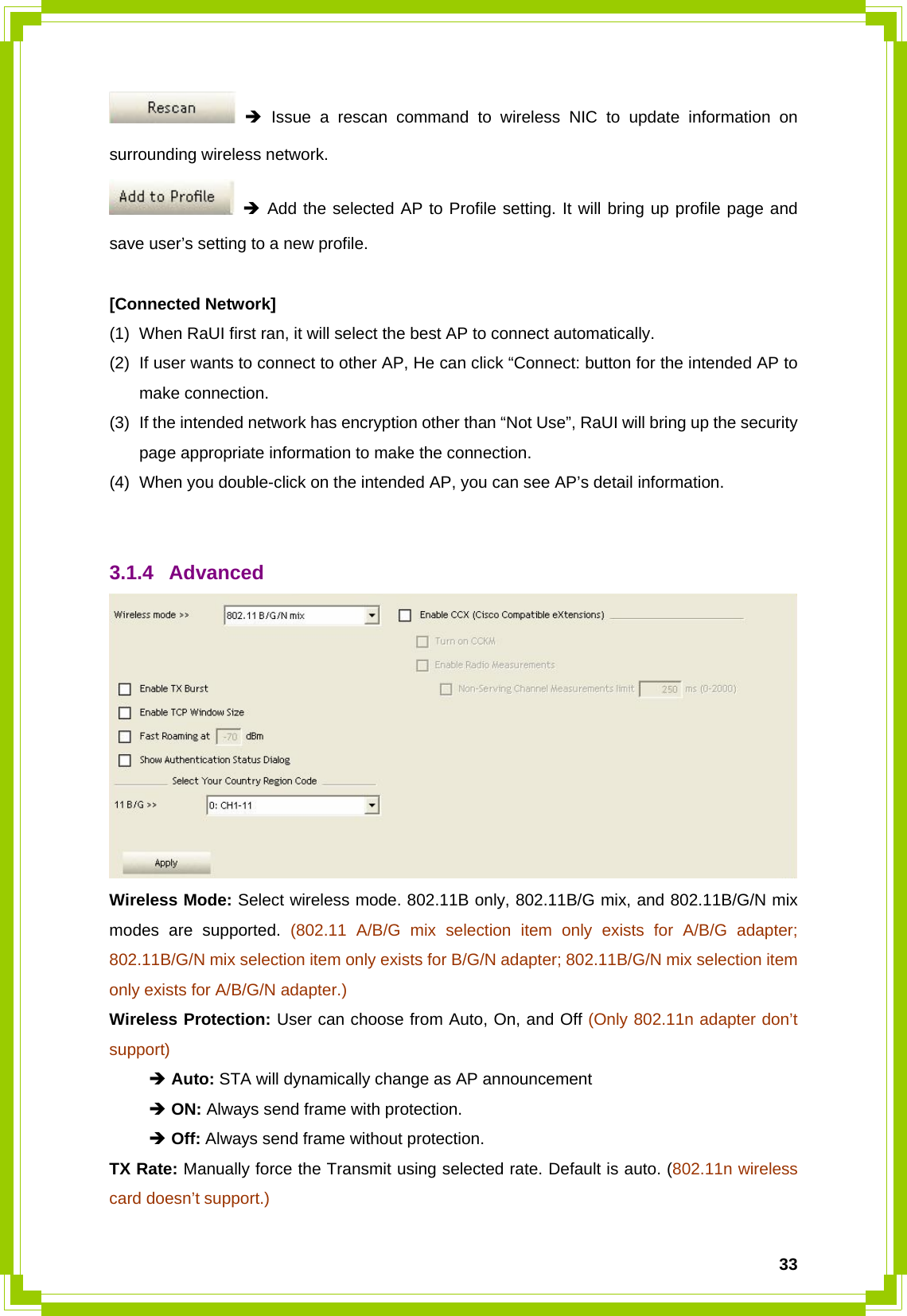  33 Î Issue a rescan command to wireless NIC to update information on surrounding wireless network.  Î Add the selected AP to Profile setting. It will bring up profile page and save user’s setting to a new profile.  [Connected Network] (1)  When RaUI first ran, it will select the best AP to connect automatically. (2)  If user wants to connect to other AP, He can click “Connect: button for the intended AP to make connection. (3)  If the intended network has encryption other than “Not Use”, RaUI will bring up the security page appropriate information to make the connection.   (4)  When you double-click on the intended AP, you can see AP’s detail information.   3.1.4 Advanced  Wireless Mode: Select wireless mode. 802.11B only, 802.11B/G mix, and 802.11B/G/N mix modes are supported. (802.11 A/B/G mix selection item only exists for A/B/G adapter; 802.11B/G/N mix selection item only exists for B/G/N adapter; 802.11B/G/N mix selection item only exists for A/B/G/N adapter.) Wireless Protection: User can choose from Auto, On, and Off (Only 802.11n adapter don’t support)  Î Auto: STA will dynamically change as AP announcement  Î ON: Always send frame with protection.  Î Off: Always send frame without protection. TX Rate: Manually force the Transmit using selected rate. Default is auto. (802.11n wireless card doesn’t support.) 