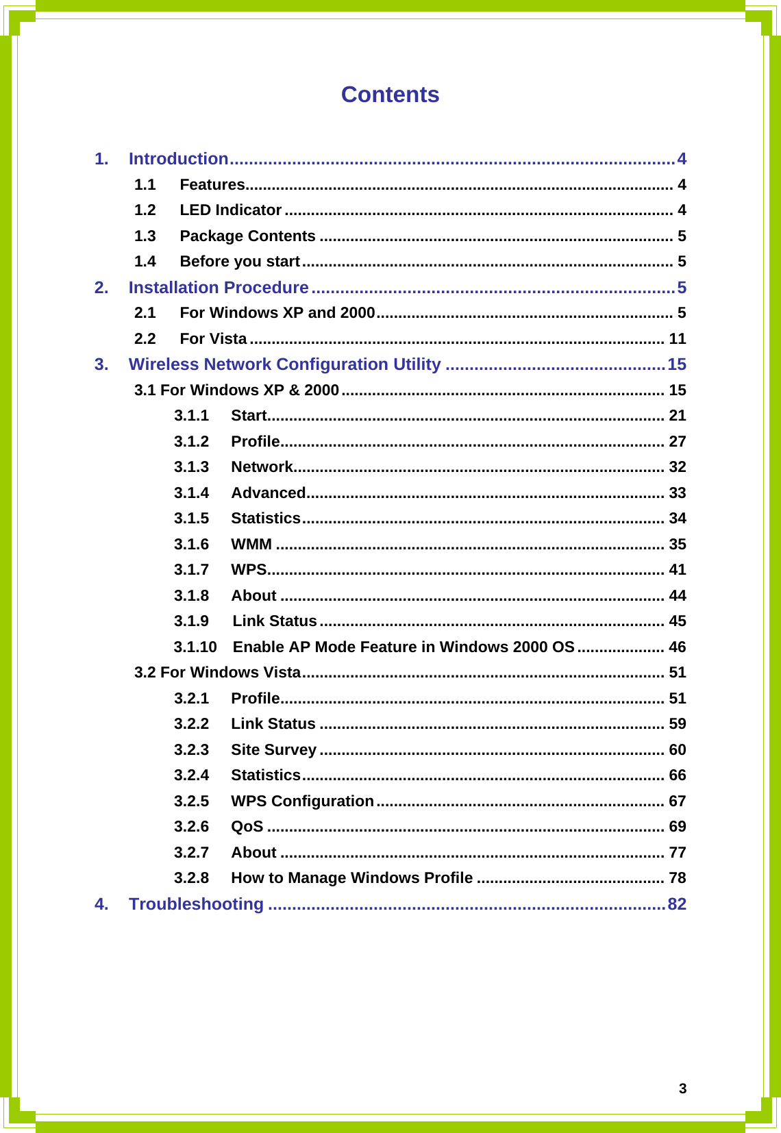  3Contents  1. Introduction.............................................................................................4 1.1 Features.................................................................................................. 4 1.2 LED Indicator ......................................................................................... 4 1.3 Package Contents ................................................................................. 5 1.4 Before you start..................................................................................... 5 2. Installation Procedure............................................................................5 2.1 For Windows XP and 2000.................................................................... 5 2.2 For Vista ............................................................................................... 11 3. Wireless Network Configuration Utility ..............................................15 3.1 For Windows XP &amp; 2000.......................................................................... 15 3.1.1 Start........................................................................................... 21 3.1.2 Profile........................................................................................ 27 3.1.3 Network..................................................................................... 32 3.1.4 Advanced.................................................................................. 33 3.1.5 Statistics................................................................................... 34 3.1.6 WMM ......................................................................................... 35 3.1.7 WPS........................................................................................... 41 3.1.8 About ........................................................................................ 44 3.1.9   Link Status............................................................................... 45      3.1.10  Enable AP Mode Feature in Windows 2000 OS.................... 46 3.2 For Windows Vista................................................................................... 51 3.2.1 Profile........................................................................................ 51 3.2.2 Link Status ............................................................................... 59 3.2.3 Site Survey ............................................................................... 60 3.2.4 Statistics................................................................................... 66 3.2.5 WPS Configuration.................................................................. 67 3.2.6 QoS ........................................................................................... 69 3.2.7 About ........................................................................................ 77 3.2.8 How to Manage Windows Profile ........................................... 78 4. Troubleshooting ...................................................................................82     