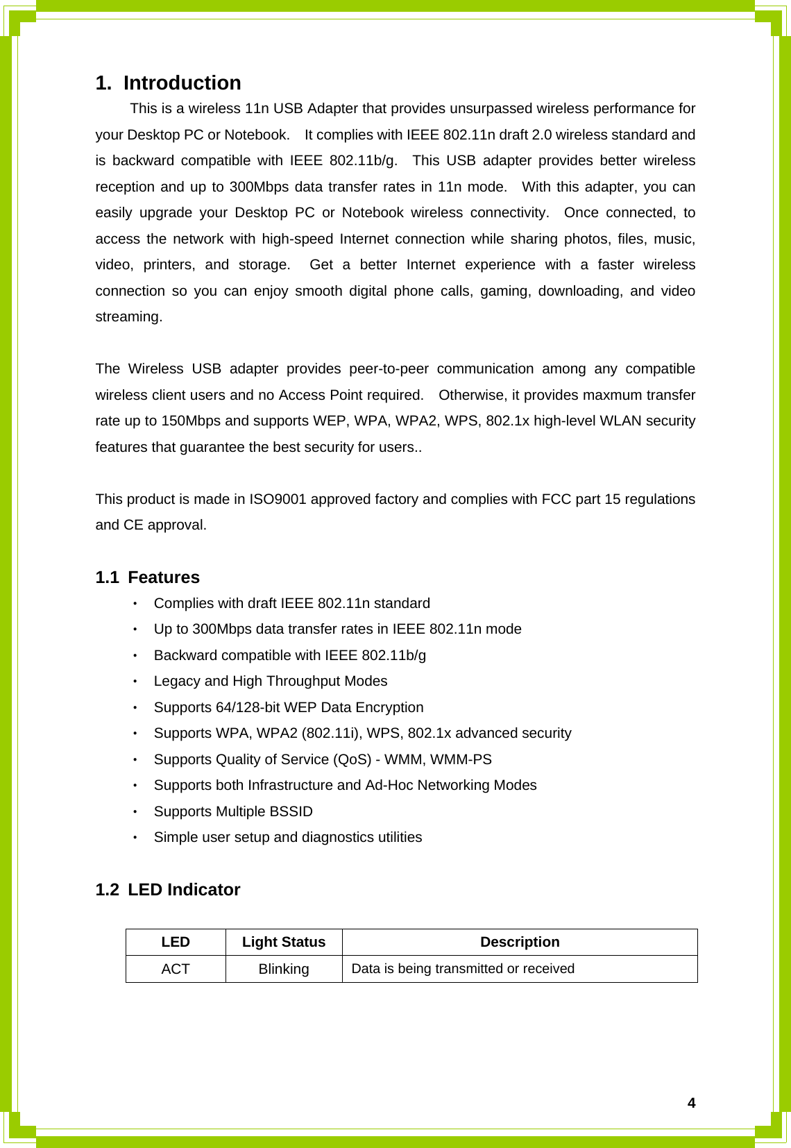  41. Introduction   This is a wireless 11n USB Adapter that provides unsurpassed wireless performance for your Desktop PC or Notebook.    It complies with IEEE 802.11n draft 2.0 wireless standard and is backward compatible with IEEE 802.11b/g.  This USB adapter provides better wireless reception and up to 300Mbps data transfer rates in 11n mode.  With this adapter, you can easily upgrade your Desktop PC or Notebook wireless connectivity.  Once connected, to access the network with high-speed Internet connection while sharing photos, files, music, video, printers, and storage.  Get a better Internet experience with a faster wireless connection so you can enjoy smooth digital phone calls, gaming, downloading, and video streaming.    The Wireless USB adapter provides peer-to-peer communication among any compatible wireless client users and no Access Point required.    Otherwise, it provides maxmum transfer rate up to 150Mbps and supports WEP, WPA, WPA2, WPS, 802.1x high-level WLAN security features that guarantee the best security for users..  This product is made in ISO9001 approved factory and complies with FCC part 15 regulations and CE approval.  1.1 Features ‧ Complies with draft IEEE 802.11n standard ‧ Up to 300Mbps data transfer rates in IEEE 802.11n mode ‧ Backward compatible with IEEE 802.11b/g ‧ Legacy and High Throughput Modes ‧ Supports 64/128-bit WEP Data Encryption ‧ Supports WPA, WPA2 (802.11i), WPS, 802.1x advanced security ‧ Supports Quality of Service (QoS) - WMM, WMM-PS ‧ Supports both Infrastructure and Ad-Hoc Networking Modes ‧ Supports Multiple BSSID ‧ Simple user setup and diagnostics utilities  1.2 LED Indicator  LED Light Status  Description ACT Blinking   Data is being transmitted or received    