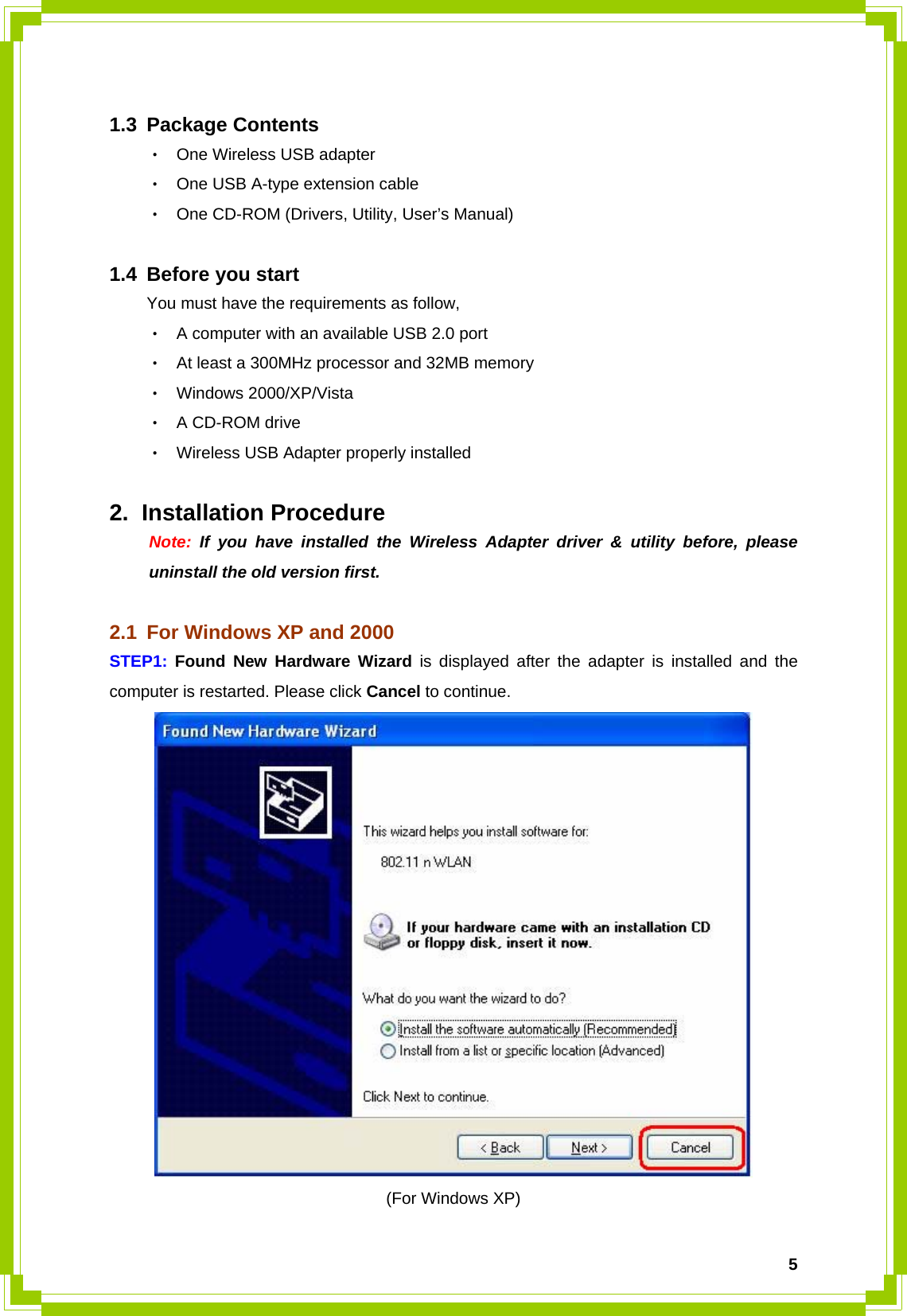  5 1.3 Package Contents ‧ One Wireless USB adapter ‧ One USB A-type extension cable ‧ One CD-ROM (Drivers, Utility, User’s Manual)    1.4 Before you start You must have the requirements as follow, ‧ A computer with an available USB 2.0 port   ‧ At least a 300MHz processor and 32MB memory ‧ Windows 2000/XP/Vista   ‧ A CD-ROM drive ‧ Wireless USB Adapter properly installed  2. Installation Procedure  Note: If you have installed the Wireless Adapter driver &amp; utility before, please   uninstall the old version first.  2.1  For Windows XP and 2000 STEP1:  Found New Hardware Wizard is displayed after the adapter is installed and the computer is restarted. Please click Cancel to continue.  (For Windows XP) 