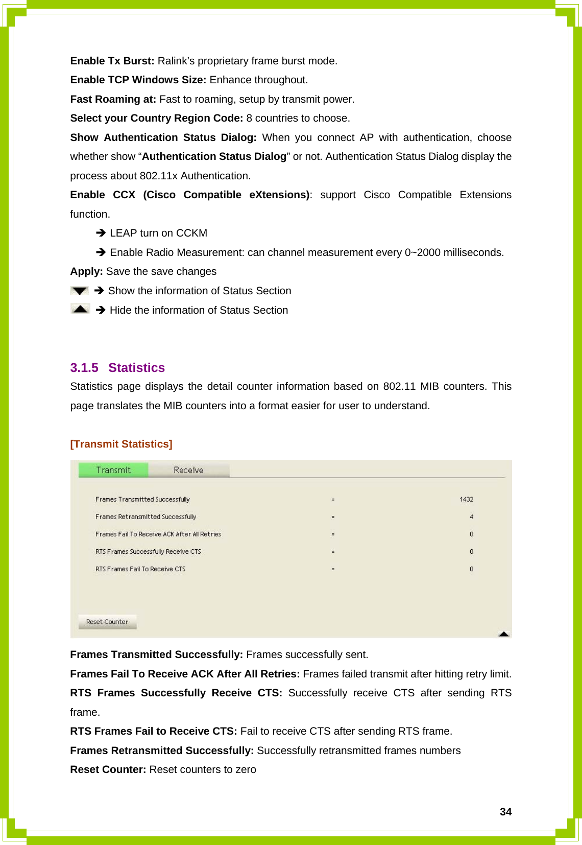  34Enable Tx Burst: Ralink’s proprietary frame burst mode. Enable TCP Windows Size: Enhance throughout. Fast Roaming at: Fast to roaming, setup by transmit power. Select your Country Region Code: 8 countries to choose. Show Authentication Status Dialog: When you connect AP with authentication, choose whether show “Authentication Status Dialog” or not. Authentication Status Dialog display the process about 802.11x Authentication. Enable CCX (Cisco Compatible eXtensions): support Cisco Compatible Extensions function.  Î LEAP turn on CCKM  Î Enable Radio Measurement: can channel measurement every 0~2000 milliseconds. Apply: Save the save changes  Î Show the information of Status Section  Î Hide the information of Status Section   3.1.5 Statistics Statistics page displays the detail counter information based on 802.11 MIB counters. This page translates the MIB counters into a format easier for user to understand.  [Transmit Statistics]  Frames Transmitted Successfully: Frames successfully sent. Frames Fail To Receive ACK After All Retries: Frames failed transmit after hitting retry limit. RTS Frames Successfully Receive CTS: Successfully receive CTS after sending RTS frame. RTS Frames Fail to Receive CTS: Fail to receive CTS after sending RTS frame. Frames Retransmitted Successfully: Successfully retransmitted frames numbers Reset Counter: Reset counters to zero 
