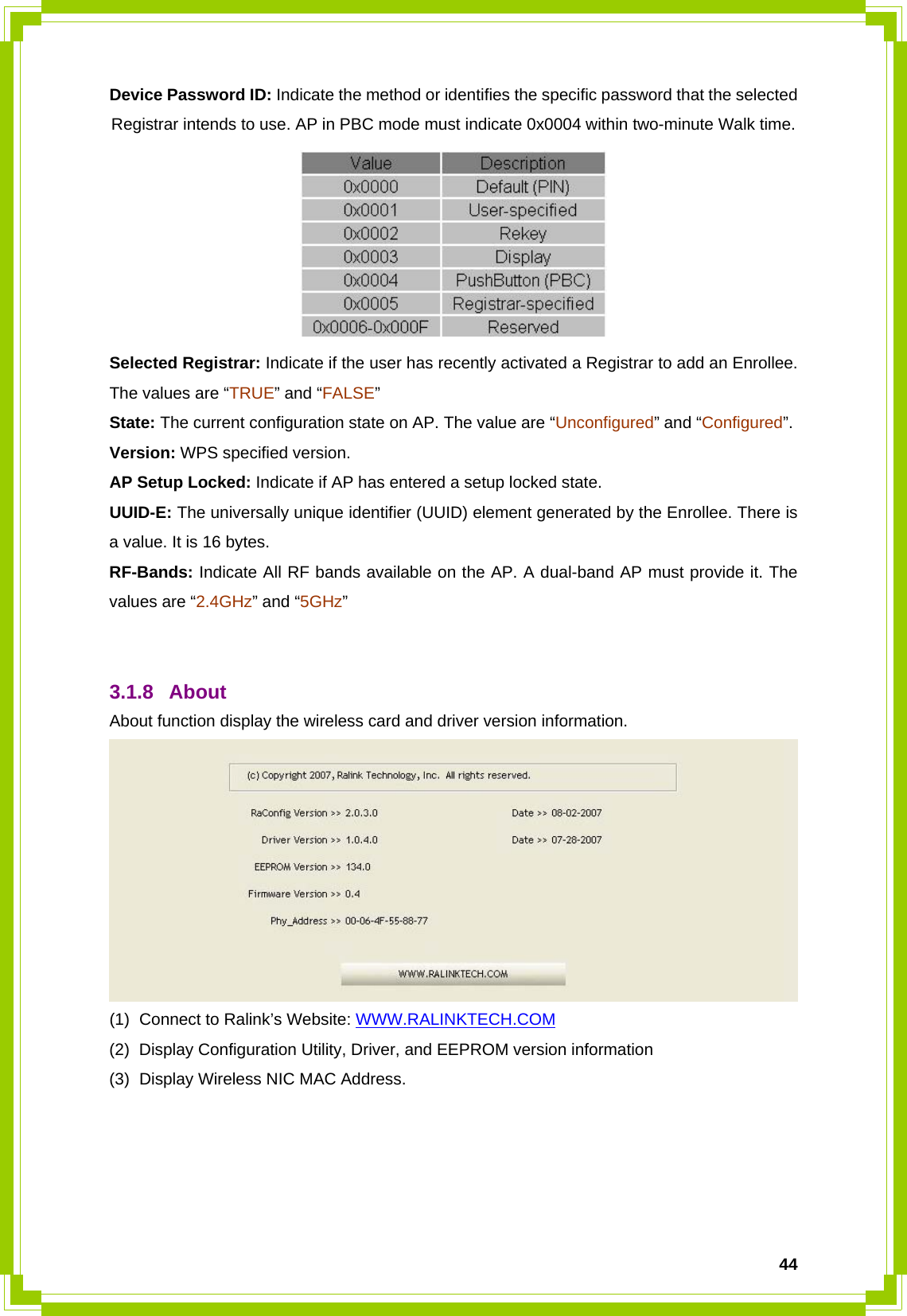  44Device Password ID: Indicate the method or identifies the specific password that the selected Registrar intends to use. AP in PBC mode must indicate 0x0004 within two-minute Walk time.  Selected Registrar: Indicate if the user has recently activated a Registrar to add an Enrollee. The values are “TRUE” and “FALSE” State: The current configuration state on AP. The value are “Unconfigured” and “Configured”. Version: WPS specified version. AP Setup Locked: Indicate if AP has entered a setup locked state. UUID-E: The universally unique identifier (UUID) element generated by the Enrollee. There is a value. It is 16 bytes. RF-Bands: Indicate All RF bands available on the AP. A dual-band AP must provide it. The values are “2.4GHz” and “5GHz”   3.1.8 About  About function display the wireless card and driver version information.  (1)  Connect to Ralink’s Website: WWW.RALINKTECH.COM (2)  Display Configuration Utility, Driver, and EEPROM version information (3)  Display Wireless NIC MAC Address.     