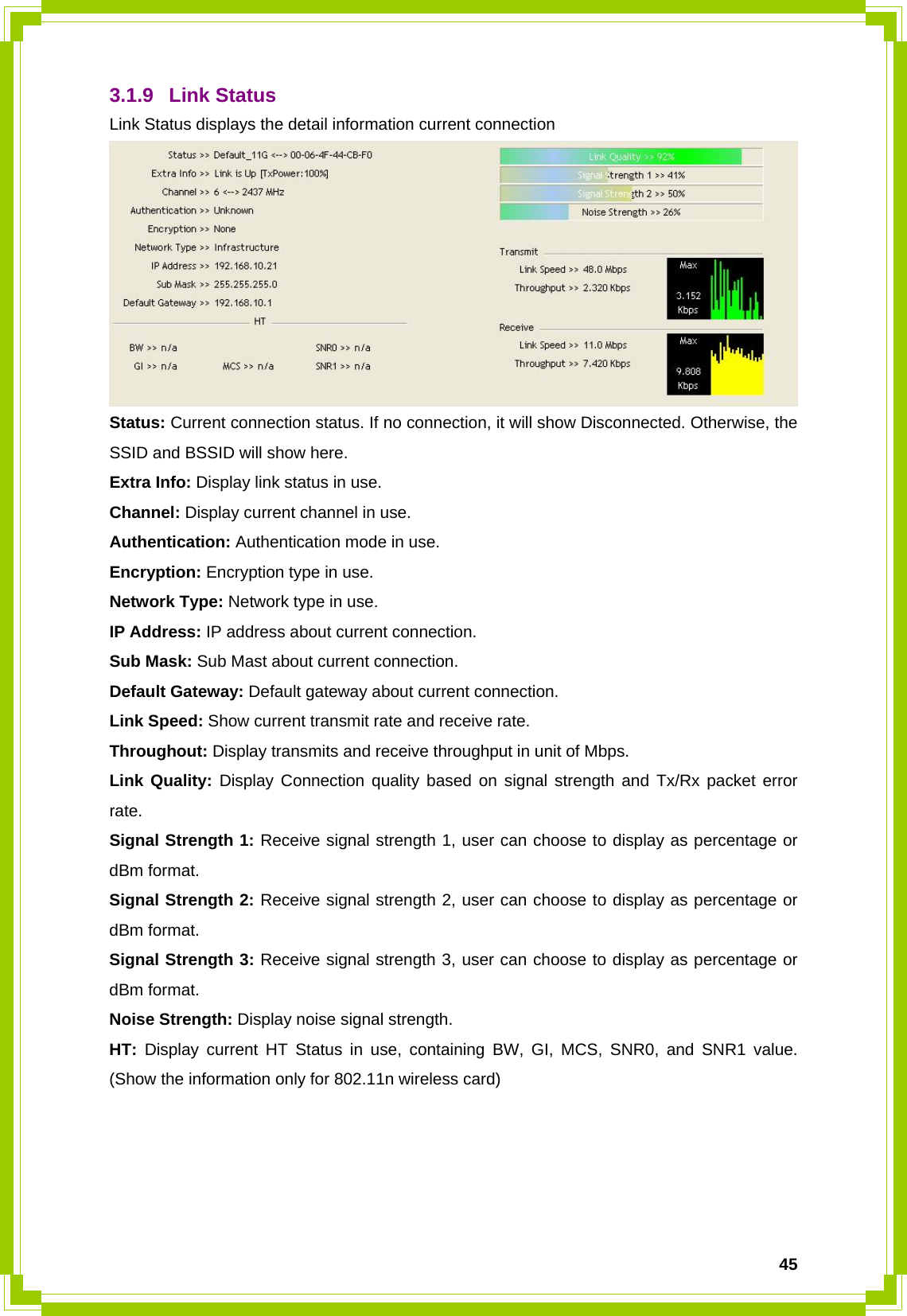  453.1.9 Link Status Link Status displays the detail information current connection  Status: Current connection status. If no connection, it will show Disconnected. Otherwise, the SSID and BSSID will show here. Extra Info: Display link status in use. Channel: Display current channel in use. Authentication: Authentication mode in use. Encryption: Encryption type in use. Network Type: Network type in use. IP Address: IP address about current connection. Sub Mask: Sub Mast about current connection. Default Gateway: Default gateway about current connection. Link Speed: Show current transmit rate and receive rate.   Throughout: Display transmits and receive throughput in unit of Mbps. Link Quality: Display Connection quality based on signal strength and Tx/Rx packet error rate. Signal Strength 1: Receive signal strength 1, user can choose to display as percentage or dBm format. Signal Strength 2: Receive signal strength 2, user can choose to display as percentage or dBm format. Signal Strength 3: Receive signal strength 3, user can choose to display as percentage or dBm format. Noise Strength: Display noise signal strength. HT: Display current HT Status in use, containing BW, GI, MCS, SNR0, and SNR1 value. (Show the information only for 802.11n wireless card)     