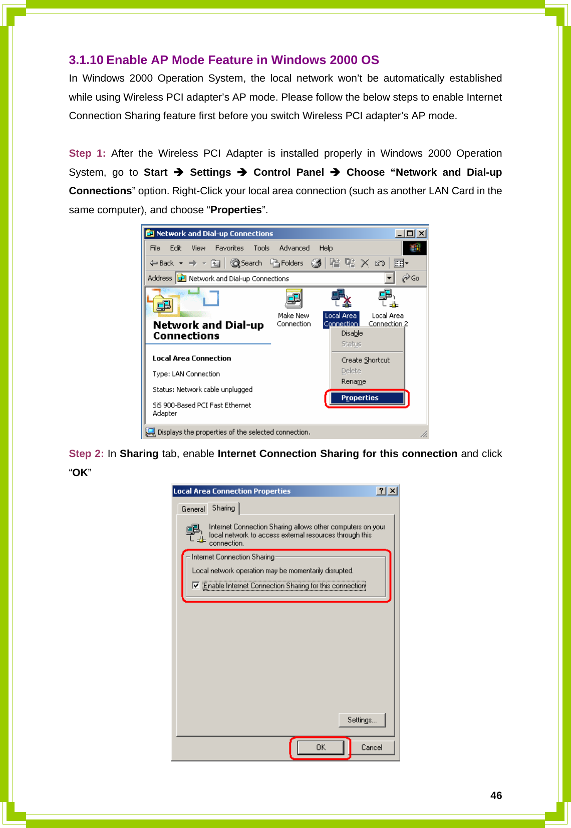  463.1.10 Enable AP Mode Feature in Windows 2000 OS In Windows 2000 Operation System, the local network won’t be automatically established while using Wireless PCI adapter’s AP mode. Please follow the below steps to enable Internet Connection Sharing feature first before you switch Wireless PCI adapter’s AP mode.  Step 1: After the Wireless PCI Adapter is installed properly in Windows 2000 Operation System, go to Start Î Settings Î Control Panel Î Choose “Network and Dial-up Connections” option. Right-Click your local area connection (such as another LAN Card in the same computer), and choose “Properties”.  Step 2: In Sharing tab, enable Internet Connection Sharing for this connection and click “OK”  