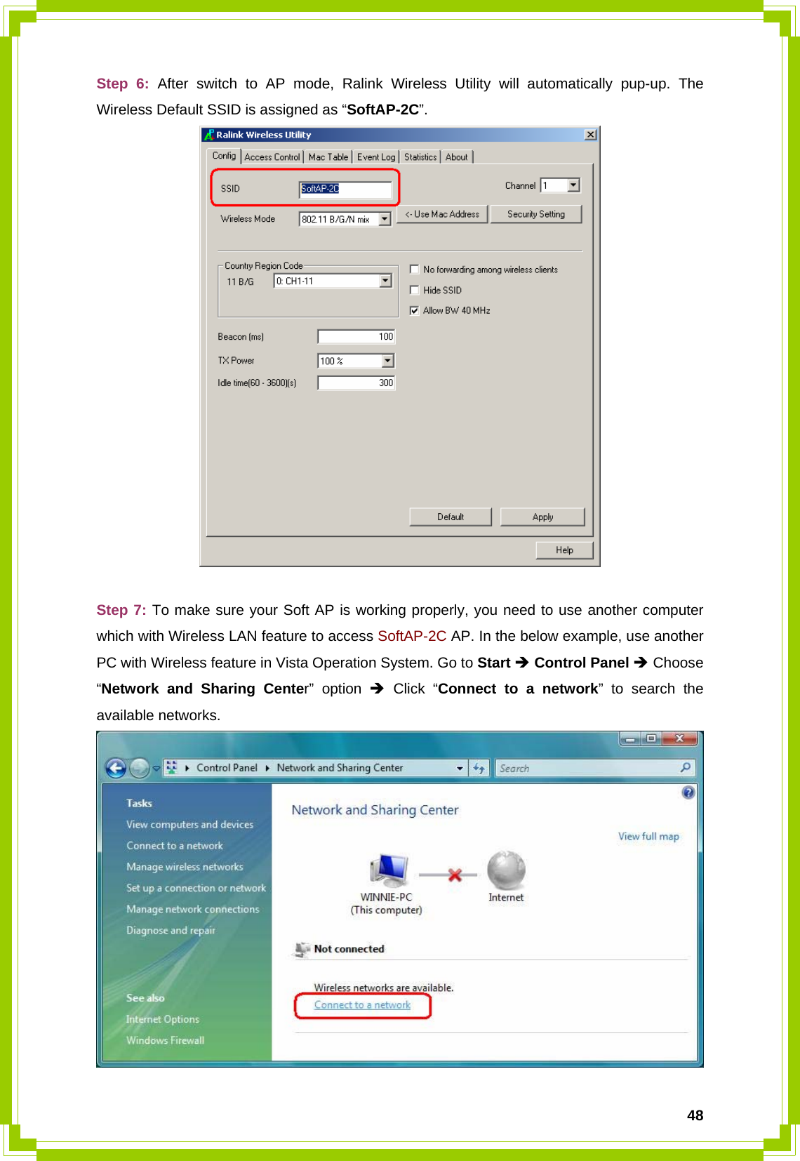  48Step 6: After switch to AP mode, Ralink Wireless Utility will automatically pup-up. The Wireless Default SSID is assigned as “SoftAP-2C”.   Step 7: To make sure your Soft AP is working properly, you need to use another computer which with Wireless LAN feature to access SoftAP-2C AP. In the below example, use another PC with Wireless feature in Vista Operation System. Go to Start Î Control Panel Î Choose “Network and Sharing Center” option Î Click “Connect to a network” to search the available networks.  