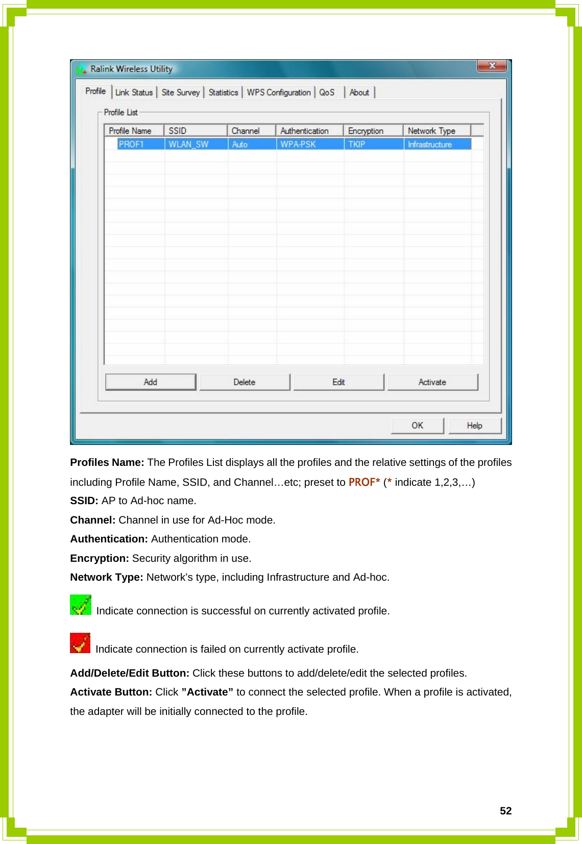  52 Profiles Name: The Profiles List displays all the profiles and the relative settings of the profiles including Profile Name, SSID, and Channel…etc; preset to PROF* (* indicate 1,2,3,…) SSID: AP to Ad-hoc name. Channel: Channel in use for Ad-Hoc mode. Authentication: Authentication mode. Encryption: Security algorithm in use. Network Type: Network’s type, including Infrastructure and Ad-hoc.   Indicate connection is successful on currently activated profile.   Indicate connection is failed on currently activate profile. Add/Delete/Edit Button: Click these buttons to add/delete/edit the selected profiles. Activate Button: Click ”Activate” to connect the selected profile. When a profile is activated, the adapter will be initially connected to the profile.    