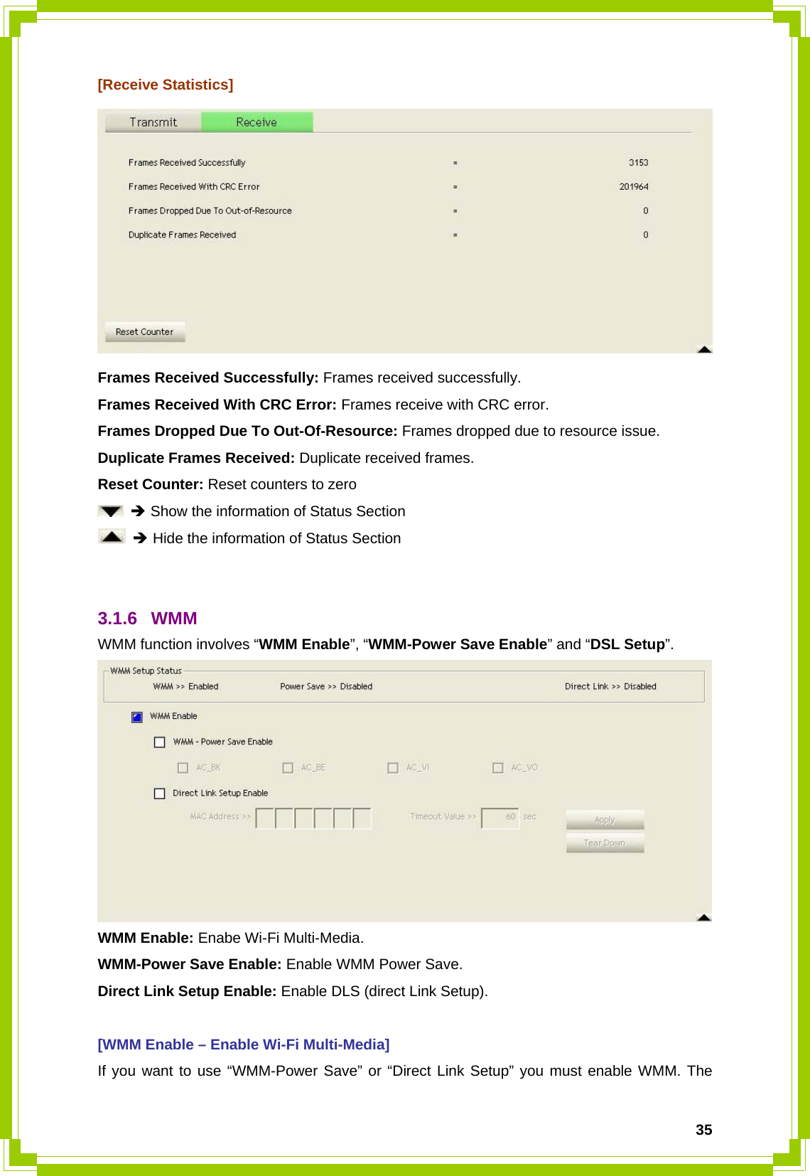  35[Receive Statistics]  Frames Received Successfully: Frames received successfully. Frames Received With CRC Error: Frames receive with CRC error. Frames Dropped Due To Out-Of-Resource: Frames dropped due to resource issue. Duplicate Frames Received: Duplicate received frames.   Reset Counter: Reset counters to zero  Î Show the information of Status Section  Î Hide the information of Status Section   3.1.6 WMM WMM function involves “WMM Enable”, “WMM-Power Save Enable” and “DSL Setup”.  WMM Enable: Enabe Wi-Fi Multi-Media. WMM-Power Save Enable: Enable WMM Power Save. Direct Link Setup Enable: Enable DLS (direct Link Setup).  [WMM Enable – Enable Wi-Fi Multi-Media] If you want to use “WMM-Power Save” or “Direct Link Setup” you must enable WMM. The 