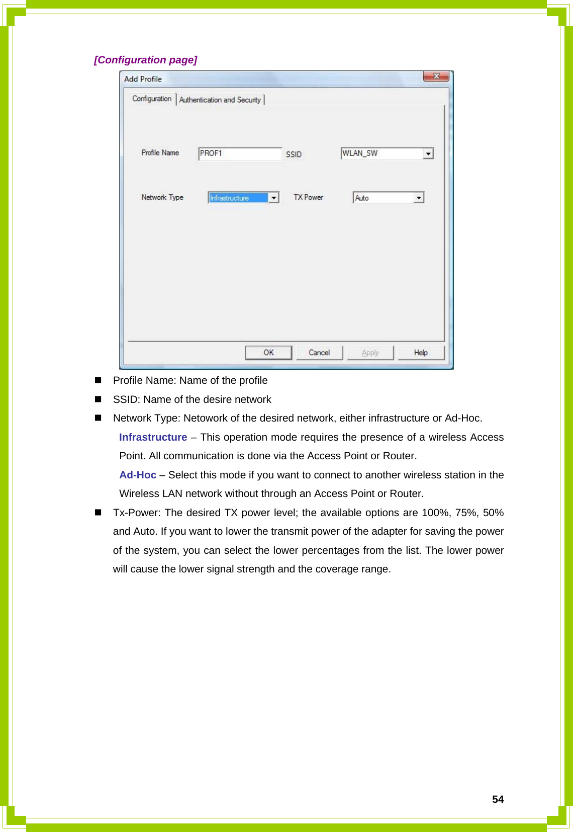  54 [Configuration page]    Profile Name: Name of the profile   SSID: Name of the desire network   Network Type: Netowork of the desired network, either infrastructure or Ad-Hoc.  Infrastructure – This operation mode requires the presence of a wireless Access   Point. All communication is done via the Access Point or Router.  Ad-Hoc – Select this mode if you want to connect to another wireless station in the   Wireless LAN network without through an Access Point or Router.   Tx-Power: The desired TX power level; the available options are 100%, 75%, 50% and Auto. If you want to lower the transmit power of the adapter for saving the power of the system, you can select the lower percentages from the list. The lower power will cause the lower signal strength and the coverage range.           