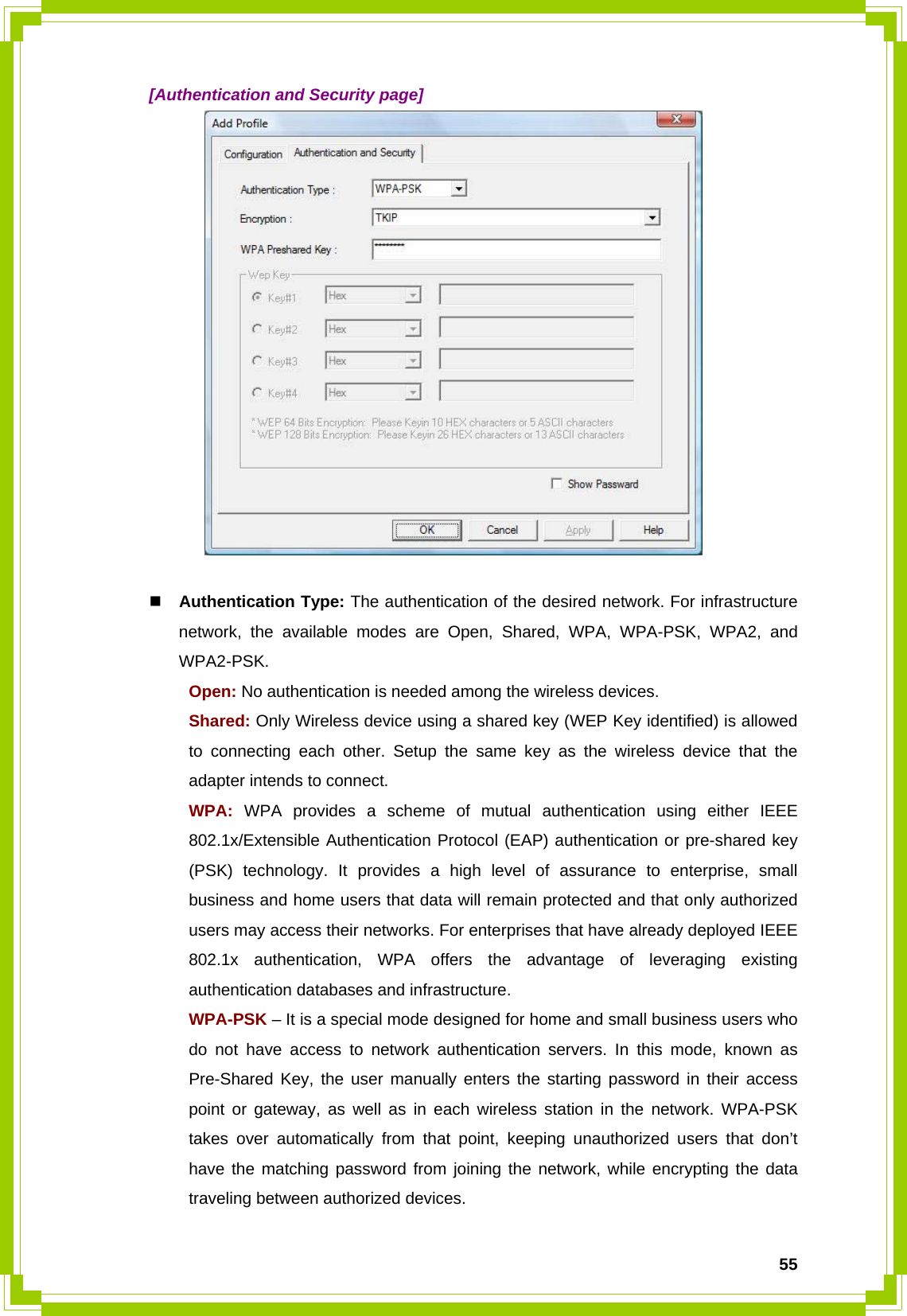  55  [Authentication and Security page]    Authentication Type: The authentication of the desired network. For infrastructure network, the available modes are Open, Shared, WPA, WPA-PSK, WPA2, and WPA2-PSK.  Open: No authentication is needed among the wireless devices.  Shared: Only Wireless device using a shared key (WEP Key identified) is allowed   to connecting each other. Setup the same key as the wireless device that the   adapter intends to connect.  WPA: WPA provides a scheme of mutual authentication using either IEEE   802.1x/Extensible Authentication Protocol (EAP) authentication or pre-shared key   (PSK) technology. It provides a high level of assurance to enterprise, small   business and home users that data will remain protected and that only authorized   users may access their networks. For enterprises that have already deployed IEEE   802.1x authentication, WPA offers the advantage of leveraging existing   authentication databases and infrastructure.  WPA-PSK – It is a special mode designed for home and small business users who   do not have access to network authentication servers. In this mode, known as   Pre-Shared Key, the user manually enters the starting password in their access   point or gateway, as well as in each wireless station in the network. WPA-PSK   takes over automatically from that point, keeping unauthorized users that don’t   have the matching password from joining the network, while encrypting the data   traveling between authorized devices. 