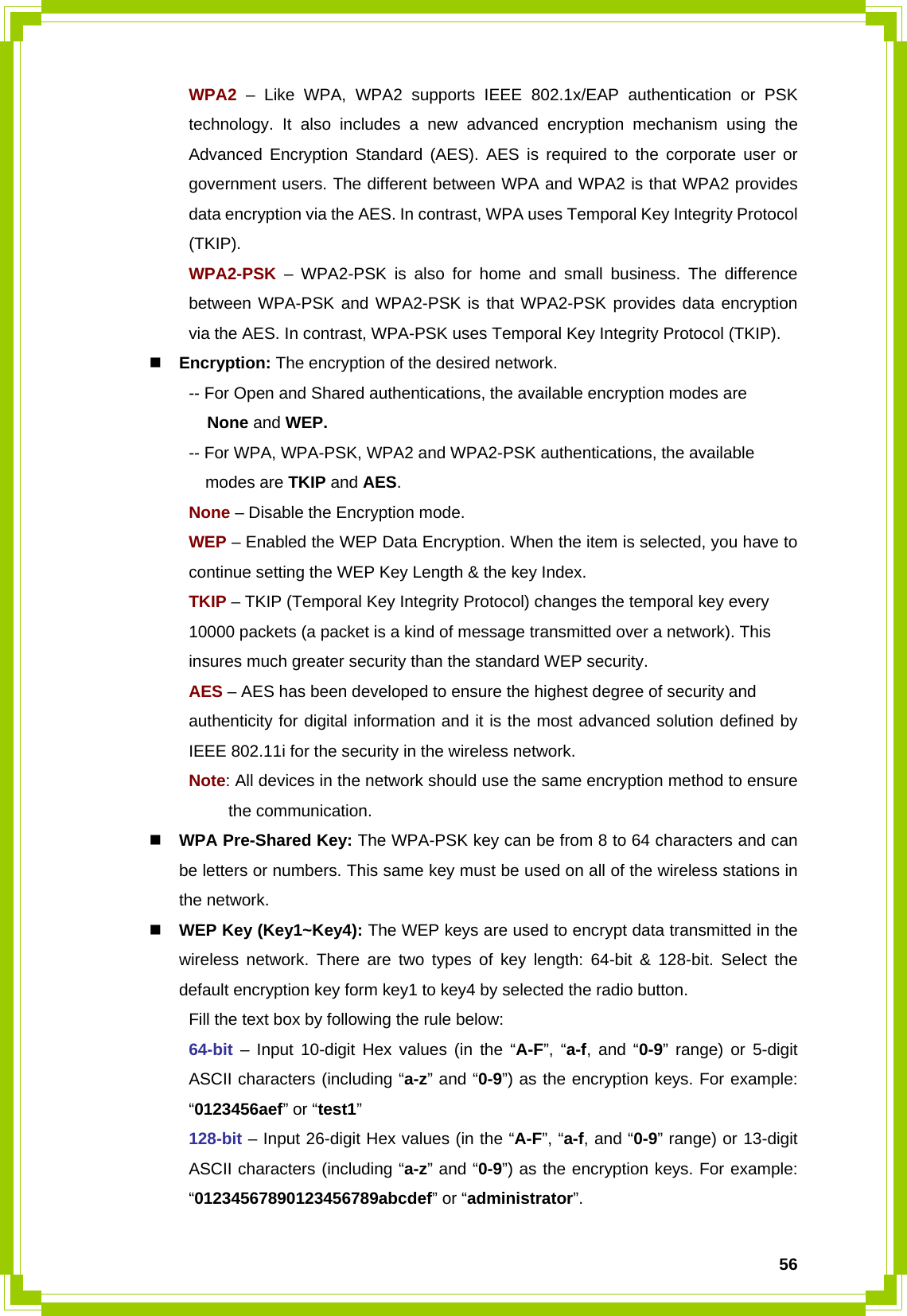  56 WPA2 – Like WPA, WPA2 supports IEEE 802.1x/EAP authentication or PSK   technology. It also includes a new advanced encryption mechanism using the   Advanced Encryption Standard (AES). AES is required to the corporate user or   government users. The different between WPA and WPA2 is that WPA2 provides   data encryption via the AES. In contrast, WPA uses Temporal Key Integrity Protocol  (TKIP).  WPA2-PSK – WPA2-PSK is also for home and small business. The difference   between WPA-PSK and WPA2-PSK is that WPA2-PSK provides data encryption   via the AES. In contrast, WPA-PSK uses Temporal Key Integrity Protocol (TKIP).  Encryption: The encryption of the desired network.     -- For Open and Shared authentications, the available encryption modes are        None and WEP.   -- For WPA, WPA-PSK, WPA2 and WPA2-PSK authentications, the available       modes are TKIP and AES.   None – Disable the Encryption mode.   WEP – Enabled the WEP Data Encryption. When the item is selected, you have to    continue setting the WEP Key Length &amp; the key Index.   TKIP – TKIP (Temporal Key Integrity Protocol) changes the temporal key every      10000 packets (a packet is a kind of message transmitted over a network). This      insures much greater security than the standard WEP security.   AES – AES has been developed to ensure the highest degree of security and      authenticity for digital information and it is the most advanced solution defined by    IEEE 802.11i for the security in the wireless network.  Note: All devices in the network should use the same encryption method to ensure   the communication.  WPA Pre-Shared Key: The WPA-PSK key can be from 8 to 64 characters and can be letters or numbers. This same key must be used on all of the wireless stations in the network.  WEP Key (Key1~Key4): The WEP keys are used to encrypt data transmitted in the wireless network. There are two types of key length: 64-bit &amp; 128-bit. Select the default encryption key form key1 to key4 by selected the radio button.   Fill the text box by following the rule below:  64-bit – Input 10-digit Hex values (in the “A-F”, “a-f, and “0-9” range) or 5-digit   ASCII characters (including “a-z” and “0-9”) as the encryption keys. For example:  “0123456aef” or “test1”  128-bit – Input 26-digit Hex values (in the “A-F”, “a-f, and “0-9” range) or 13-digit   ASCII characters (including “a-z” and “0-9”) as the encryption keys. For example:  “01234567890123456789abcdef” or “administrator”.  