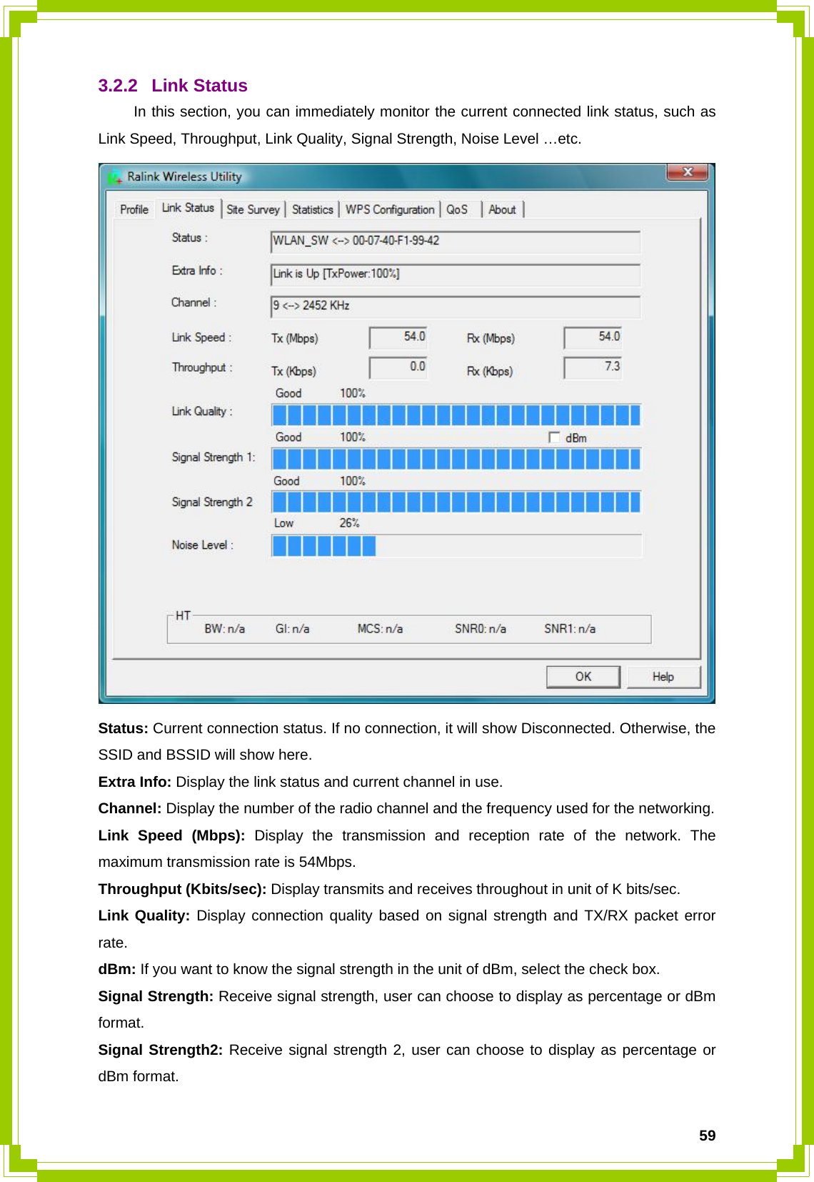  593.2.2 Link Status  In this section, you can immediately monitor the current connected link status, such as Link Speed, Throughput, Link Quality, Signal Strength, Noise Level …etc.  Status: Current connection status. If no connection, it will show Disconnected. Otherwise, the SSID and BSSID will show here. Extra Info: Display the link status and current channel in use. Channel: Display the number of the radio channel and the frequency used for the networking. Link Speed (Mbps): Display the transmission and reception rate of the network. The maximum transmission rate is 54Mbps. Throughput (Kbits/sec): Display transmits and receives throughout in unit of K bits/sec. Link Quality: Display connection quality based on signal strength and TX/RX packet error rate. dBm: If you want to know the signal strength in the unit of dBm, select the check box. Signal Strength: Receive signal strength, user can choose to display as percentage or dBm format. Signal Strength2: Receive signal strength 2, user can choose to display as percentage or dBm format. 