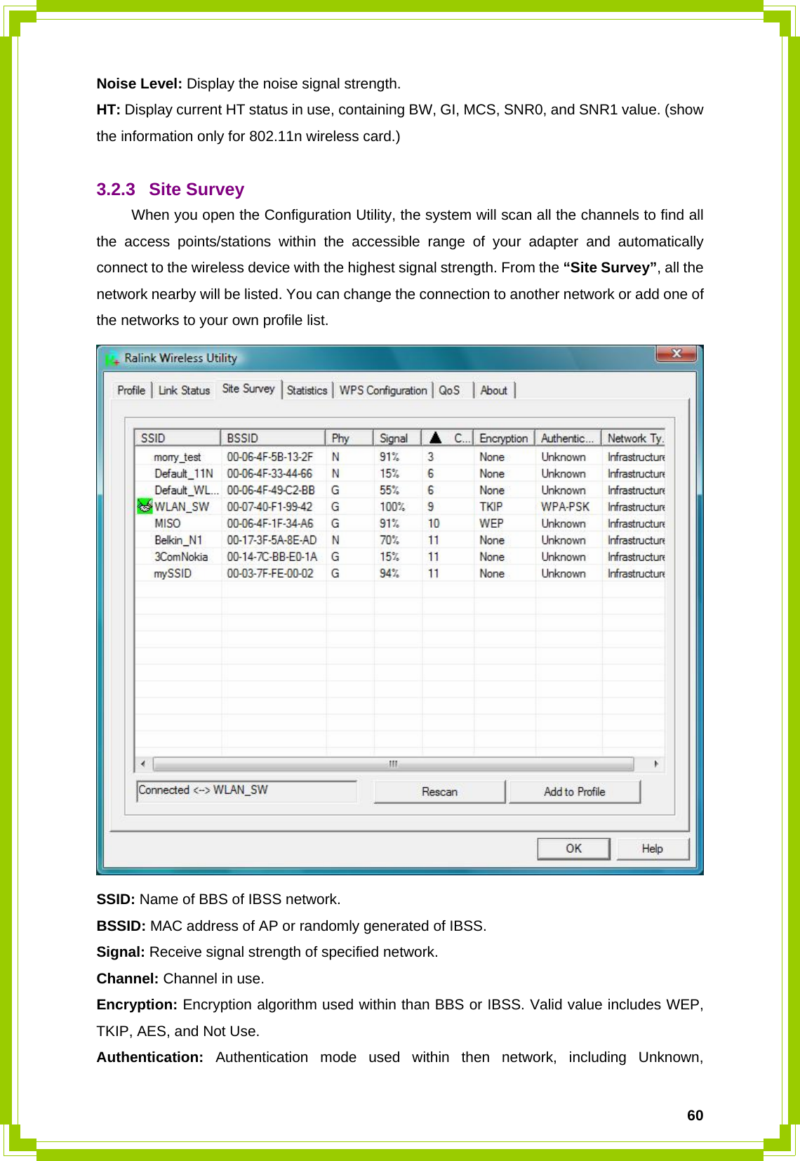  60Noise Level: Display the noise signal strength. HT: Display current HT status in use, containing BW, GI, MCS, SNR0, and SNR1 value. (show the information only for 802.11n wireless card.)  3.2.3 Site Survey  When you open the Configuration Utility, the system will scan all the channels to find all the access points/stations within the accessible range of your adapter and automatically connect to the wireless device with the highest signal strength. From the “Site Survey”, all the network nearby will be listed. You can change the connection to another network or add one of the networks to your own profile list.  SSID: Name of BBS of IBSS network. BSSID: MAC address of AP or randomly generated of IBSS. Signal: Receive signal strength of specified network. Channel: Channel in use. Encryption: Encryption algorithm used within than BBS or IBSS. Valid value includes WEP, TKIP, AES, and Not Use. Authentication: Authentication mode used within then network, including Unknown, 