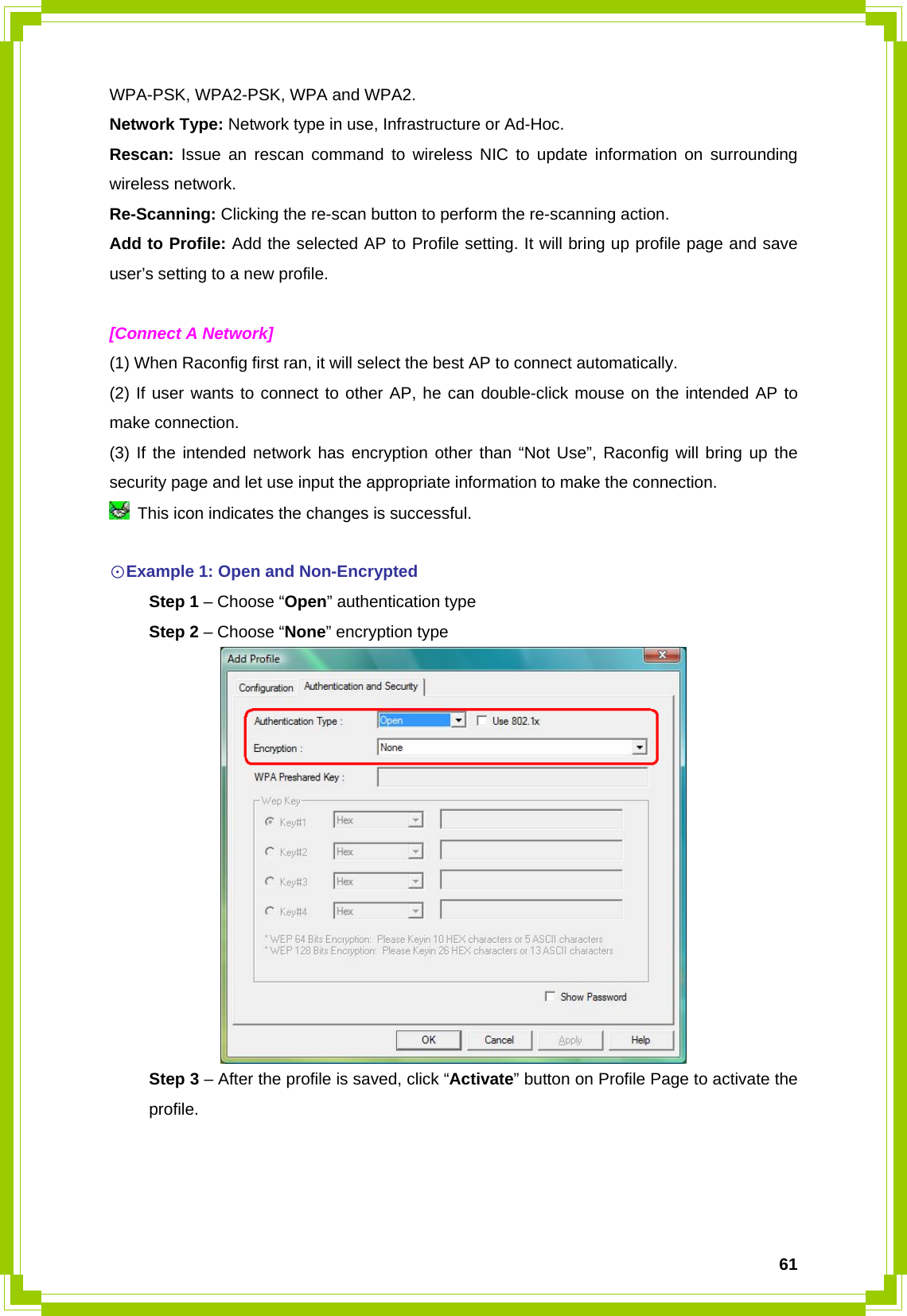  61WPA-PSK, WPA2-PSK, WPA and WPA2. Network Type: Network type in use, Infrastructure or Ad-Hoc. Rescan: Issue an rescan command to wireless NIC to update information on surrounding wireless network. Re-Scanning: Clicking the re-scan button to perform the re-scanning action. Add to Profile: Add the selected AP to Profile setting. It will bring up profile page and save user’s setting to a new profile.  [Connect A Network] (1) When Raconfig first ran, it will select the best AP to connect automatically. (2) If user wants to connect to other AP, he can double-click mouse on the intended AP to make connection. (3) If the intended network has encryption other than “Not Use”, Raconfig will bring up the security page and let use input the appropriate information to make the connection.   This icon indicates the changes is successful.  ☉Example 1: Open and Non-Encrypted  Step 1 – Choose “Open” authentication type  Step 2 – Choose “None” encryption type   Step 3 – After the profile is saved, click “Activate” button on Profile Page to activate the  profile. 