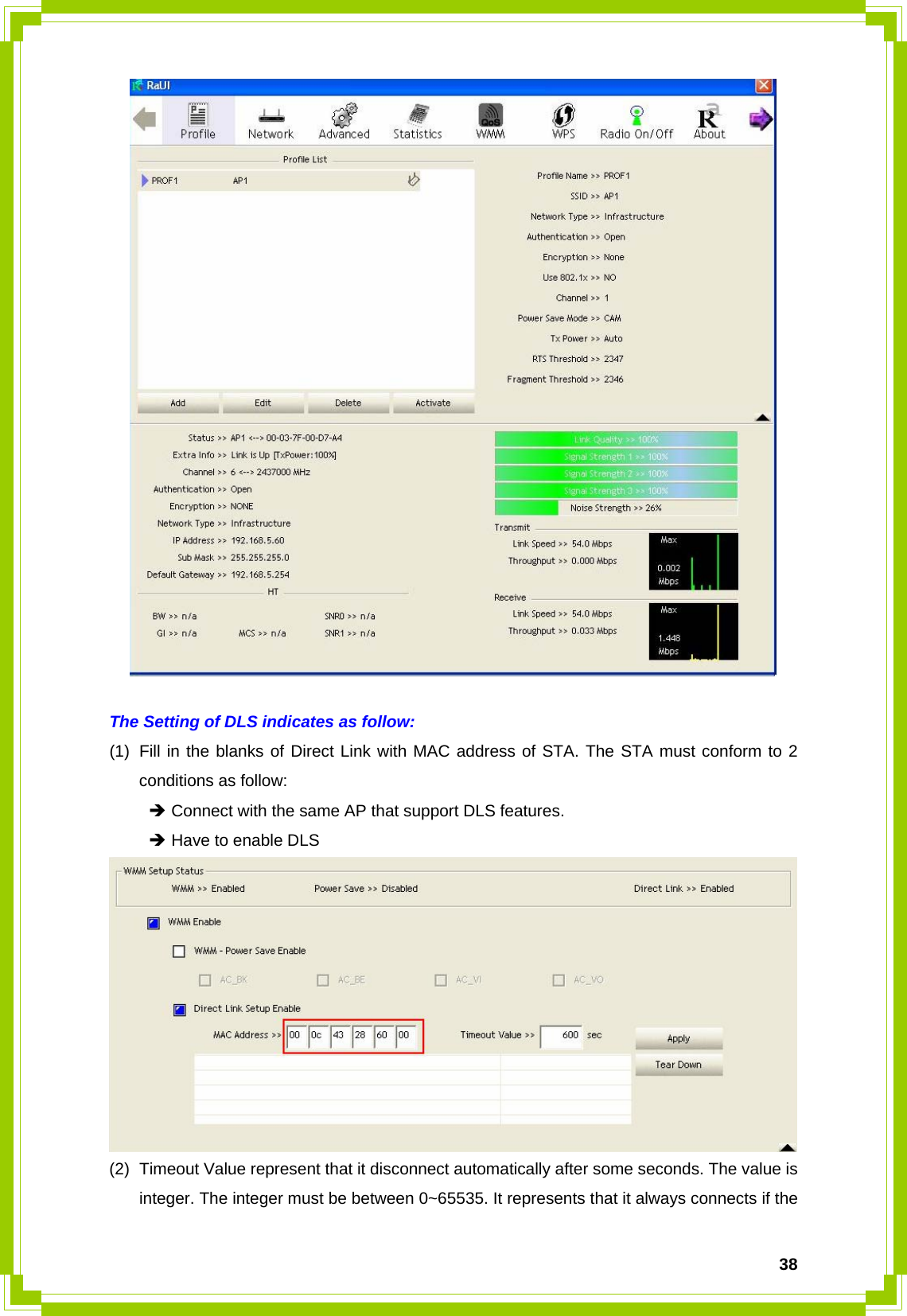  38  The Setting of DLS indicates as follow: (1)  Fill in the blanks of Direct Link with MAC address of STA. The STA must conform to 2 conditions as follow:  Î Connect with the same AP that support DLS features.  Î Have to enable DLS  (2)  Timeout Value represent that it disconnect automatically after some seconds. The value is integer. The integer must be between 0~65535. It represents that it always connects if the 