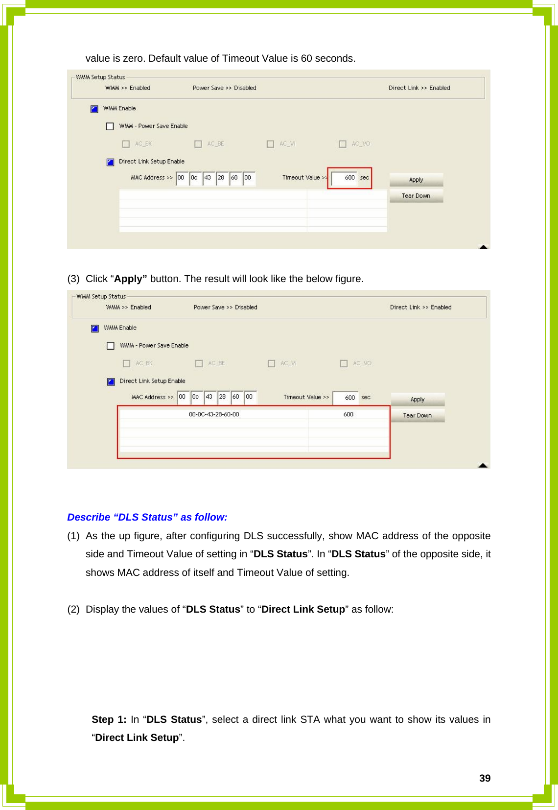  39value is zero. Default value of Timeout Value is 60 seconds.   (3) Click “Apply” button. The result will look like the below figure.    Describe “DLS Status” as follow: (1)  As the up figure, after configuring DLS successfully, show MAC address of the opposite side and Timeout Value of setting in “DLS Status”. In “DLS Status” of the opposite side, it shows MAC address of itself and Timeout Value of setting.  (2)  Display the values of “DLS Status” to “Direct Link Setup” as follow:       Step 1: In “DLS Status”, select a direct link STA what you want to show its values in  “Direct Link Setup”. 