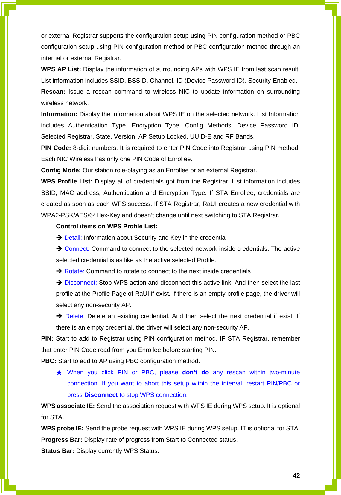  42or external Registrar supports the configuration setup using PIN configuration method or PBC configuration setup using PIN configuration method or PBC configuration method through an internal or external Registrar. WPS AP List: Display the information of surrounding APs with WPS IE from last scan result. List information includes SSID, BSSID, Channel, ID (Device Password ID), Security-Enabled. Rescan: Issue a rescan command to wireless NIC to update information on surrounding wireless network. Information: Display the information about WPS IE on the selected network. List Information includes Authentication Type, Encryption Type, Config Methods, Device Password ID, Selected Registrar, State, Version, AP Setup Locked, UUID-E and RF Bands. PIN Code: 8-digit numbers. It is required to enter PIN Code into Registrar using PIN method. Each NIC Wireless has only one PIN Code of Enrollee. Config Mode: Our station role-playing as an Enrollee or an external Registrar. WPS Profile List: Display all of credentials got from the Registrar. List information includes SSID, MAC address, Authentication and Encryption Type. If STA Enrollee, credentials are created as soon as each WPS success. If STA Registrar, RaUI creates a new credential with WPA2-PSK/AES/64Hex-Key and doesn’t change until next switching to STA Registrar.   Control items on WPS Profile List:  Î Detail: Information about Security and Key in the credential  Î Connect: Command to connect to the selected network inside credentials. The active   selected credential is as like as the active selected Profile.  Î Rotate: Command to rotate to connect to the next inside credentials  Î Disconnect: Stop WPS action and disconnect this active link. And then select the last   profile at the Profile Page of RaUI if exist. If there is an empty profile page, the driver will   select any non-security AP.  Î Delete: Delete an existing credential. And then select the next credential if exist. If   there is an empty credential, the driver will select any non-security AP. PIN: Start to add to Registrar using PIN configuration method. IF STA Registrar, remember that enter PIN Code read from you Enrollee before starting PIN.   PBC: Start to add to AP using PBC configuration method. ★ When you click PIN or PBC, please don’t do any rescan within two-minute connection. If you want to abort this setup within the interval, restart PIN/PBC or press Disconnect to stop WPS connection. WPS associate IE: Send the association request with WPS IE during WPS setup. It is optional for STA. WPS probe IE: Send the probe request with WPS IE during WPS setup. IT is optional for STA. Progress Bar: Display rate of progress from Start to Connected status. Status Bar: Display currently WPS Status. 