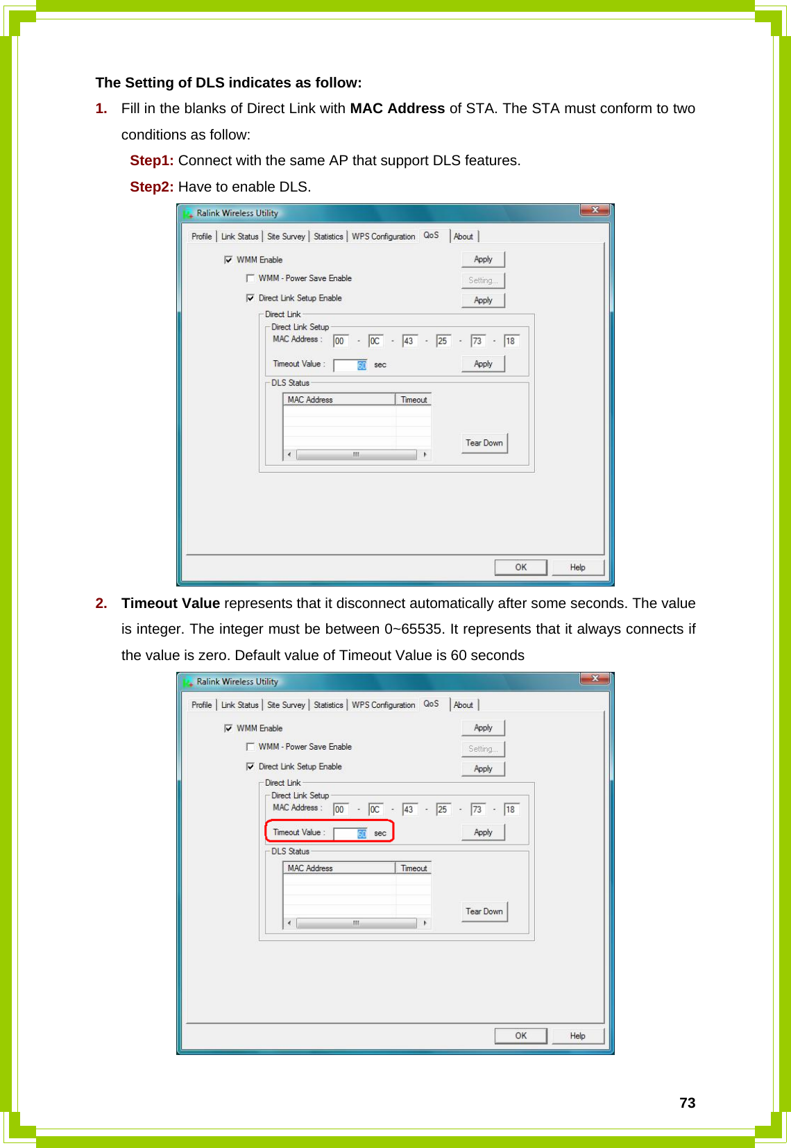  73The Setting of DLS indicates as follow: 1.  Fill in the blanks of Direct Link with MAC Address of STA. The STA must conform to two conditions as follow:    Step1: Connect with the same AP that support DLS features.  Step2: Have to enable DLS.  2.  Timeout Value represents that it disconnect automatically after some seconds. The value is integer. The integer must be between 0~65535. It represents that it always connects if the value is zero. Default value of Timeout Value is 60 seconds  